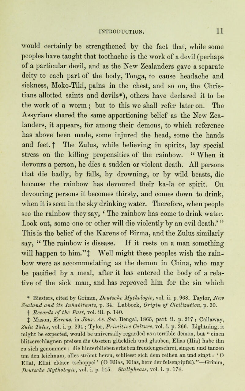 would certainly be strengthened by the fact that, while some peoples have taught that toothache is the work of a devil (perhaps of a particular devil, and as the New Zealanders gave a separate deity to each part of the body, Tonga, to cause headache and sickness, Moko-Tiki, pains in the chest, and so on, the Chris- tians allotted saints and devils*), others have declared it to be the work of a worm ; but to this we shall refer later on. The Assyrians shared the same apportioning belief as the New Zea- landers, it appears, for among their demons, to which reference has above been made, some injured the head, some the hands and feet, f The Zulus, while believing in spirits, lay special stress on the killing propensities of the rainbow.  When it devours a person, he dies a sudden or violent death. All persons that die badly, by falls, by drowning, or by wild beasts, die because the rainbow has devoured their ka-la or spirit. On devouring persons it becomes thirsty, and comes clown to drink, when it is seen in the sky drinking water. Therefore, when people see the rainbow they say, ' The rainbow has come to drink water. Look out, some one or other will die violently by an evil death.'  This is the belief of the Karens of Birma, and the Zulus similarly say,  The rainbow is disease. If it rests on a man something will happen to him.! Well might these peoples wish the rain- bow were as accommodating as the demon in China, who may be pacified by a meal, after it has entered the body of a rela- tive of the sick man, and has reproved him for the sin which * Biesters, cited by Grimm, Deutsche Mythologie, vol. ii. p. 968. Taylor, New Zealand and its Inhabitants, p. 34. Lubbock, Origin of Civilization, p. 30. f Records of the Past, vol. iii. p. 140. % Mason, Karens, in Jour. As. Soc. Bengal, 1865, part ii. p. 217 ; Callaway, Zulu Tales, vol. i. p. 294 ; Tylor, Primitive Culture, vol. i. p. 266. Lightning, it might be expected, would be universally regarded as a terrible demon, but  einen blitzerschlagnen preisendie Osseten gliicklich und glauben, Elias (Ilia) habe ihn zu sich genommen ; die hinterbliebenerhebenfreudengeschrei,singen und tanzen urn den leichnam, alles stromt herzu, schliesst sich dem reihen an und singt: ' O Ellai, Ellai elilaer tschoppei' (O Elias, Elias,herr tierfelsengipfel).—Grimm, Deutsche Mythologie, vol. i. p. 145. Stalli/brass, vol. i. p. 174.