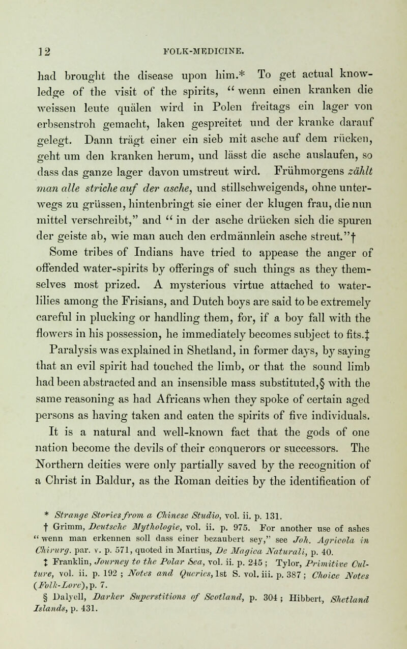 had brought the disease upon him.* To get actual know- ledge of the visit of the spirits,  wenn einen kranken die weissen leute qualen wird in Polen freitags ein lager von erbsenstroh gemacht, laken gespreitet und der kranke daranf gelegt. Dann tragt einer ein sieb mit asche auf dem riicken, geht um den kranken herum, und lasst die asche auslaufen, so dass das ganze lager davon umstreut wird. Friihmorgens zahlt man alle striche auf der asche, und stillschweigends, ohne unter- wegs zu griissen, hintenbringt sie einer der klugen frau, die nun mittel verschreibt, and  in der asche driicken sich die spuren der geiste ab, wie man auch den erdmannlein asche streut.f Some tribes of Indians have tried to appease the anger of offended water-spirits by offerings of such things as they them- selves most prized. A mysterious virtue attached to water- lilies among the Frisians, and Dutch boys are said to be extremely careful in plucking or handling them, for, if a boy fall with the flowers in his possession, he immediately becomes subject to fits. J Paralysis was explained in Shetland, in former days, by saying that an evil spirit had touched the limb, or that the sound limb had been abstracted and an insensible mass substituted,§ with the same reasoning as had Africans when they spoke of certain aged persons as having taken and eaten the spirits of five individuals. It is a natural and well-known fact that the gods of one nation become the devils of their conquerors or successors. The Northern deities were only partially saved by the recognition of a Christ in Baldur, as the Roman deities by the identification of * Strange Stories from a CJiinese Stitdio, vol. ii. p. 131. f Grimm, Deutsche Mythologie, vol. ii. p. 975. For another use of ashes  wenn man erkennen soil dass einer bezaubert sey, see Joh. Agricola in Chirurg. par. v. p. 571, quoted in Martius, Be Magica Natural!, p. 40. t Franklin, Journey to the Polar Sea, vol. ii. p. 245 ; Tylor, Primitive Cul- ture, vol. ii. p. 192 ; Notes and Queries, 1st S. vol. iii. p. 387; Choice Notes (JFolh-Lore),^. 7. § Dalyell, Darker Superstitions of Scotland, p. 304 ; Hibbert, Shetland Islands, p. 431.