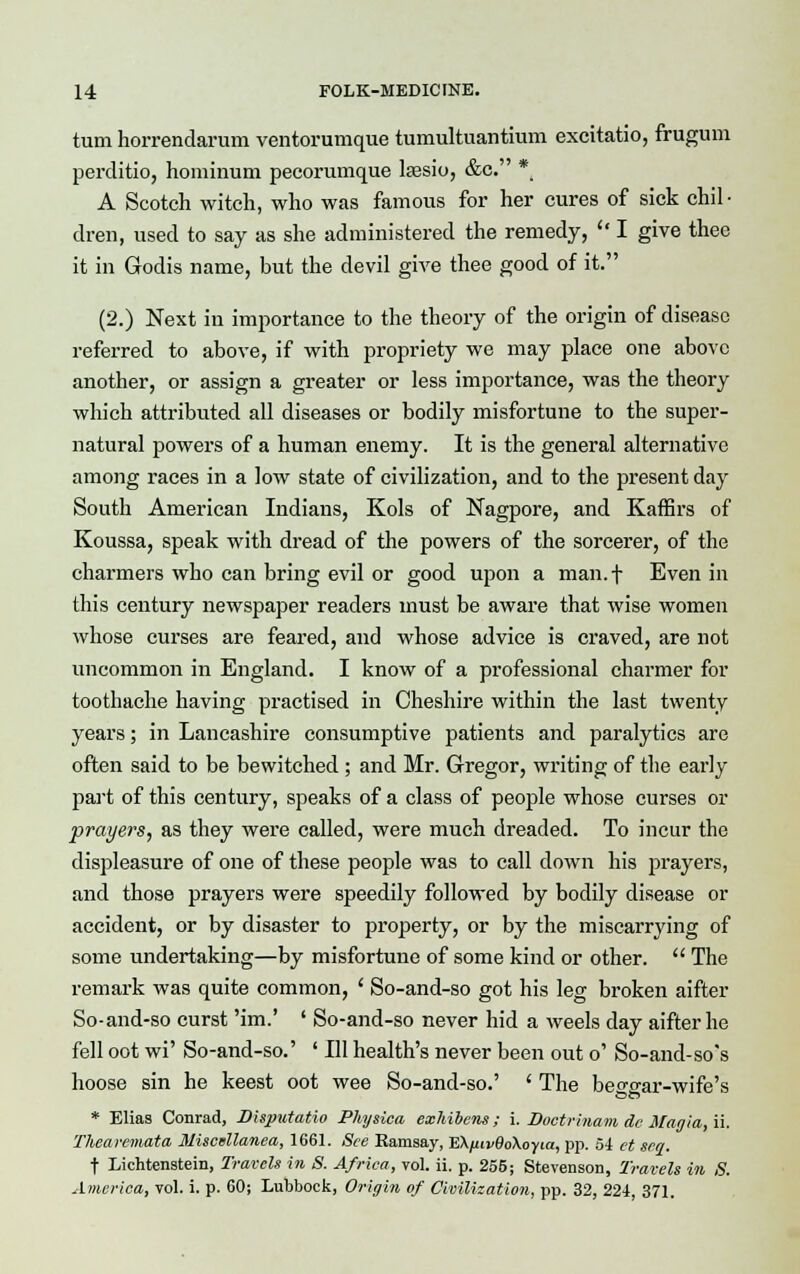 turn horrendarum ventorumque tumultuantium excitatio, frugum perditio, hominum pecorumque kesio, &c. * A Scotch witch, who was famous for her cures of sick chil • dren, used to say as she administered the remedy,  I give thee it in Godis name, but the devil give thee good of it. (2.) Next in importance to the theory of the origin of disease referred to above, if with propriety we may place one above another, or assign a greater or less importance, was the theory which attributed all diseases or bodily misfortune to the super- natural powers of a human enemy. It is the general alternative among races in a low state of civilization, and to the present day South American Indians, Kols of Nagpore, and Kaffirs of Koussa, speak with dread of the powers of the sorcerer, of the charmers who can bring evil or good upon a man.f Even in this century newspaper readers must be aware that wise women whose curses are feared, and whose advice is craved, are not uncommon in England. I know of a professional charmer for toothache having practised in Cheshire within the last twenty years; in Lancashire consumptive patients and paralytics are often said to be bewitched ; and Mr. G-regor, writing of the early part of this century, speaks of a class of people whose curses or prayers, as they were called, were much dreaded. To incur the displeasure of one of these people was to call down his prayers, and those prayers were speedily followed by bodily disease or accident, or by disaster to property, or by the miscarrying of some undertaking—by misfortune of some kind or other.  The remark was quite common, ' So-and-so got his leg broken aifter So-and-so curst 'im.' ' So-and-so never hid a weels day aifter he fell oot wi' So-and-so.' ' 111 health's never been out o' So-and-so's hoose sin he keest oot wee So-and-so.' ' The beggar-wife's * Elias Conrad, Disputatio Physica exhibens; i. Doctrinam de Mania, u. Thea remata Miscellanea, 1661. See Ramsay, EKfiivBoXoyia, pp. 54 et sea. f Lichtenstein, Travels in S. Africa, vol. ii. p. 255; Stevenson, Travels in S. America, vol. i. p. 60; Lubbock, Origin of Civilization, pp. 32, 224, 371.