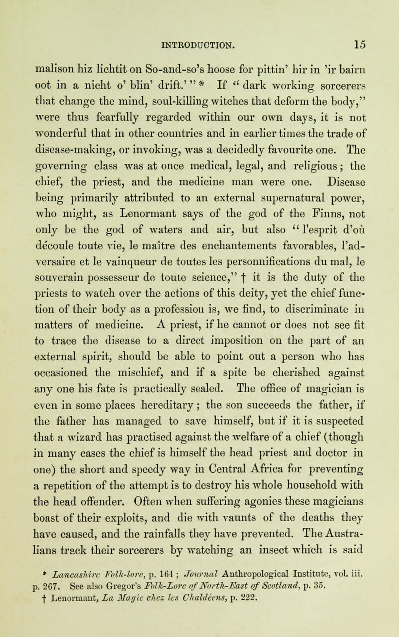 malison hiz lichtit on So-and-so's hoose for pittin' hir in 'ir bairn oot in a nicht o' blin' drift.' * If  dark working sorcerers that change the mind, soul-killing witches that deform the body, were thus fearfully regarded within our own days, it is not wonderful that in other countries and in earlier times the trade of disease-making, or invoking, was a decidedly favourite one. The governing class was at once medical, legal, and religious; the chief, the priest, and the medicine man were one. Disease being primarily attributed to an external supernatural power, who might, as Lenormant says of the god of the Finns, not only be the god of waters and air, but also  l'esprit d'ou decoule toute vie, le maitre des enchantements favorables, l'ad- versaire et le vainqueur de toutes les personnifications du mal, le souverain possesseur de toute science, f it is the duty of the priests to watch over the actions of this deity, yet the chief func- tion of their body as a profession is, we find, to discriminate in matters of medicine. A priest, if he cannot or does not see fit to trace the disease to a direct imposition on the part of an external spirit, should be able to point out a person who has occasioned the mischief, and if a spite be cherished against any one his fate is practically sealed. The office of magician is even in some places hereditary; the son succeeds the father, if the father has managed to save himself, but if it is suspected that a wizard has practised against the welfare of a chief (though in many cases the chief is himself the head priest and doctor in one) the short and speedy way in Central Africa for preventing a repetition of the attempt is to destroy his whole household with the head offender. Often when suffering agonies these magicians boast of their exploits, and die with vaunts of the deaths they have caused, and the rainfalls they have prevented. The Austra- lians track their sorcerers by watching an insect which is said * Lancashire Folk-lore, p. 164 ; Journal Anthropological Institute, vol. iii. p. 267. See also Gregor's Folk-Lore of North-East of Scotland, p. 35. f Lenormant, La Magic chez les C'haltleens, p. 222.