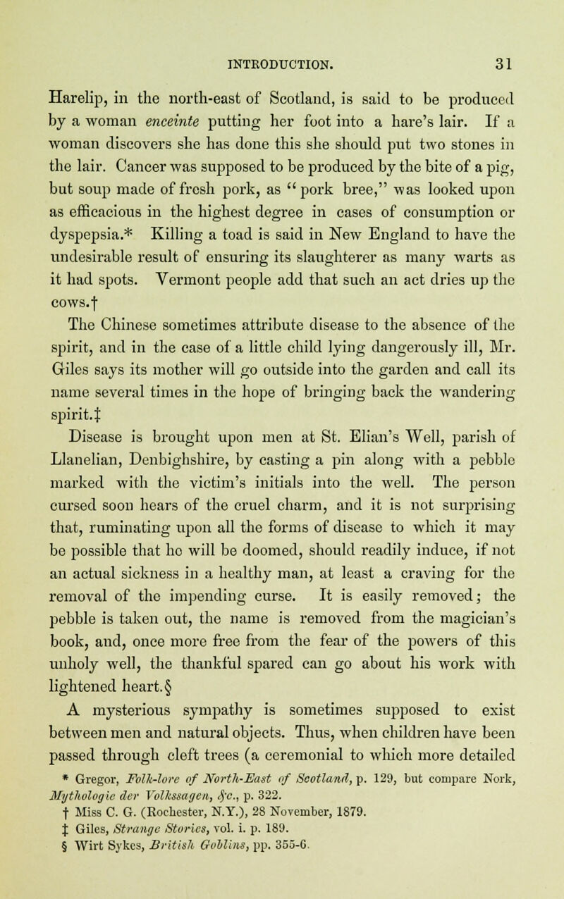 Harelip, in the north-east of Scotland, is said to be produced by a woman enceinte putting her foot into a hare's lair. If a woman discovers she has done this she should put two stones in the lair. Cancer was supposed to be produced by the bite of a pig, but soup made of fresh pork, as  pork bree, was looked upon as efficacious in the highest degree in cases of consumption or dyspepsia.* Killing a toad is said in New England to have the undesirable result of ensuring its slaughterer as many warts as it had spots. Vermont people add that such an act dries up the cows.f The Chinese sometimes attribute disease to the absence of the spirit, and in the case of a little child lying dangerously ill, Mr. Giles says its mother will go outside into the garden and call its name several times in the hope of bringing back the wandering spirit.f Disease is brought upon men at St. Elian's Well, parish of Llanelian, Denbighshire, by casting a pin along with a pebble marked with the victim's initials into the well. The person cursed soon hears of the cruel charm, and it is not surprising that, ruminating upon all the forms of disease to which it may be possible that ho will be doomed, should readily induce, if not an actual sickness in a healthy man, at least a craving for the removal of the impending curse. It is easily removed; the pebble is taken out, the name is removed from the magician's book, and, once more free from the fear of the powers of this unholy well, the thankful spared can go about his work with lightened heart. § A mysterious sympathy is sometimes supposed to exist between men and natural objects. Thus, when children have been passed through cleft trees (a ceremonial to which more detailed * Gregor, Folk-lore of North-East of Scotland, p. 129, but compare Nork, Mythologic der Volltssagen, #c, p. 322. t Miss C. G. (Rochester, N.Y.), 28 November, 1879. \ Giles, Strange Stories, vol. i. p. 189. § Wirt Sykcs, British Goblins, pp. 355-6.