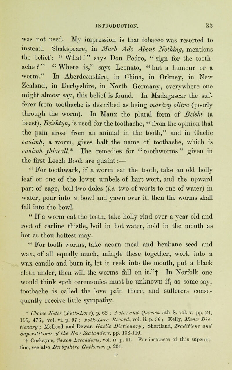 was not used. My impression is that tobacco was resorted to instead. Shakspeare, in Much Ado About Nothing, mentions the belief: What! says Don Pedro, sign for the tooth- ache ?   Where is, says Leonato,  but a humour or a worm. In Aberdeenshire, in China, in Orkney, in New Zealand, in Derbyshire, in North Germany, everywhere one might almost say, this belief is found. In Madagascar the suf- ferer from toothache is described as being marary olitra (poorly through the worm). In Manx the plural form of Beisht (a beast), Beishtyn, is used for the toothache,  from the opinion that the i)ain arose from an animal in the tooth, and in Gaelic cnuimh, a worm, gives half the name of toothache, which is cnuimh jhiucall* The remedies for  tuothworms given in the first Leech Book are quaint:—  For toothwark, if a worm eat the tooth, take an old holly leaf or one of the lower umbels of hart wort, and the upward part of sage, boil two doles (i.e. two of worts to one of water) in water, pour into a bowl and yawn over it, then the worms shall fall into the bowl.  If a worm eat the teeth, take holly rind over a year old and root of carline thistle, boil in hot water, hold in the mouth as hot as thou hottest may.  For tooth worms, take acorn meal and henbane seed and wax, of all equally much, mingle these together, work into a wax candle and burn it, let it reek into the mouth, put a black cloth under, then will the worms fall on it.f In Norfolk one would think such ceremonies must be unknown if, as some say, toothache is called the love pain there, and sufferers conse- quently receive little sympathy. * Choice Nutes {Fulk-Lore), p. 62 ; Notes and Queries, 5th S. vol. v. pp. 24, 155, 476; vol. vi. p. 97 ; Folk-Lore Record, vol. ii. p. 36 ; Kelly, Manx Dic- tionary ; McLeod and Dewar, Gaelic Dictionary; Shortland, Traditions and Superstitions of the New Zealanders, pp. 108-110. f Cockayne, Saxon Leeehdoms, vol. ii. p. 51. For instances of this supersti- tion, see also Derbyshire Gatherer, p. 204. D