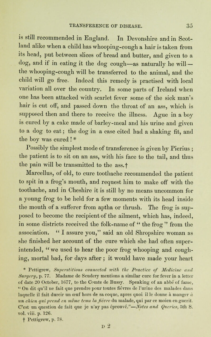 is still recommended in England. In Devonshire and in Scot- land alike when a child has whooping-cough a hair is taken from its head, put between slices of bread and butter, and given to a dog, and if in eating it the dog cough—as naturally he will— the whooping-cough will be transferred to the animal, and the child will go free. Indeed this remedy is practised with local variation all over the country. In some parts of Ireland when one has been attacked with scarlet fever some of the sick man's hair is cut off, and passed down the throat of an ass, which is supposed then and there to receive the illness. Ague in a boy is cured by a cake made of barley-meal and his urine and given to a dog to eat; the dog in a case cited bad a shaking fit, and the boy was cured! * Possibly the simplest mode of transference is given by Pierius ; the patient is to sit on an ass, with his face to the tail, and thus the pain will be transmitted to the ass. f Marcellus, of old, to cure toothache recommended the patient to spit in a frog's mouth, and request him to make off with the toothache, and in Cheshire it is still by no means uncommon for a young frog to be held for a few moments with its head inside the mouth of a sufferer from aptha or thrush. The frog is sup- posed to become the recipient of the ailment, which has, indeed, in some districts received the folk-name of  the frog  from the association.  I assure you, said an old Shropshire woman as she finished her account of the cure which she had often super- intended, we used to hear the poor frog whooping and cough- ing, mortal bad, for days after ; it would have made your heart * Pettigrew, Superstitions connected with the Practice of Medicine and Surgery, p. 77. Madame de Scudery mentions a similar cure for fever in a letter of date 20 October, 1677, to the Comte de Bussy. Speaking of an abbe of fame,  On dit quil ne fait que prendre pour toutes ficvres de 1'urine des malades dans laquelle il fait durcir un oeuf hors de sa coquc, apres quoi il le donne a manger a ■un chien qui prcnd en mime terns laftecre du malade, qui par ce moien en guerit. C'est un question de fait que je n'ay pas eprouve.—JVotes and Queries, 5th S. vol. viii. p. 126. f Pettigrew, p. 78. D 2