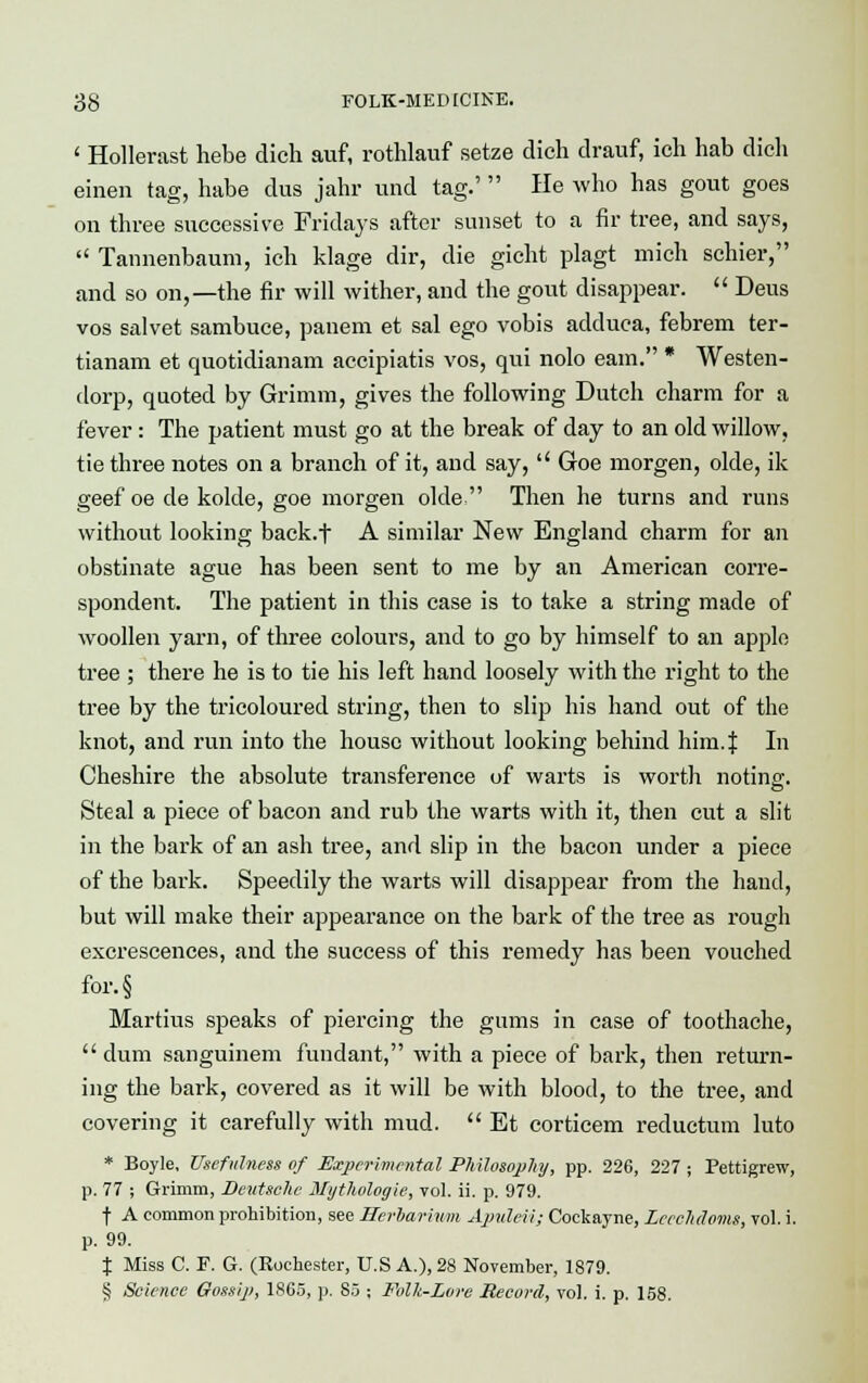1 Hollerast hebe dich auf, rothlauf setze dich drauf, ich hab dich einen tag, habe dus jahr und tag.' He who has gout goes on three successive Fridays after sunset to a fir tree, and says,  Tannenbaum, ich klage dir, die gicht plagt mich schier, and so on,—the fir will wither, and the gout disappear.  Deus vos salvet sambuce, panem et sal ego vobis adduca, febrem ter- tianam et quotidianam accipiatis vos, qui nolo earn. * Westen- dorp, quoted by Grimm, gives the following Dutch charm for a fever: The patient must go at the break of day to an old willow, tie three notes on a branch of it, and say,  Groe morgen, olde, ik geef oe de kolde, goe morgen olde  Then he turns and runs without looking back.f A similar New England charm for an obstinate ague has been sent to me by an American corre- spondent. The patient in this case is to take a string made of woollen yarn, of three colours, and to go by himself to an apple tree ; there he is to tie his left hand loosely with the right to the tree by the tricoloured string, then to slip his hand out of the knot, and run into the house without looking behind him.| In Cheshire the absolute transference of warts is worth noting. Steal a piece of bacon and rub the warts with it, then cut a slit in the bark of an ash tree, and slip in the bacon under a piece of the bark. Speedily the warts will disappear from the hand, but will make their appearance on the bark of the tree as rough excrescences, and the success of this remedy has been vouched for.§ Martius speaks of piercing the gums in case of toothache,  dum sanguinem fundant, with a piece of bark, then return- ing the bark, covered as it will be with blood, to the tree, and covering it carefully with mud.  Et corticem reductum luto * Boyle, Usefulness of Experimental P/tilosopJty, pp. 226, 227 ; Pettigrew, p. 77 ; Grimm, Deutsche Mythvlogie, vol. ii. p. 979. f A common prohibition, see Herbarium Apuleii; Cockayne, Lccchdoms, vol. i. p. 99. % Miss C. F. G. (Rochester, U.S A.), 28 November, 1879. § Science Gossip, 1865, p. 85 ; Folk-Lorc Record, vol. i. p. 158.