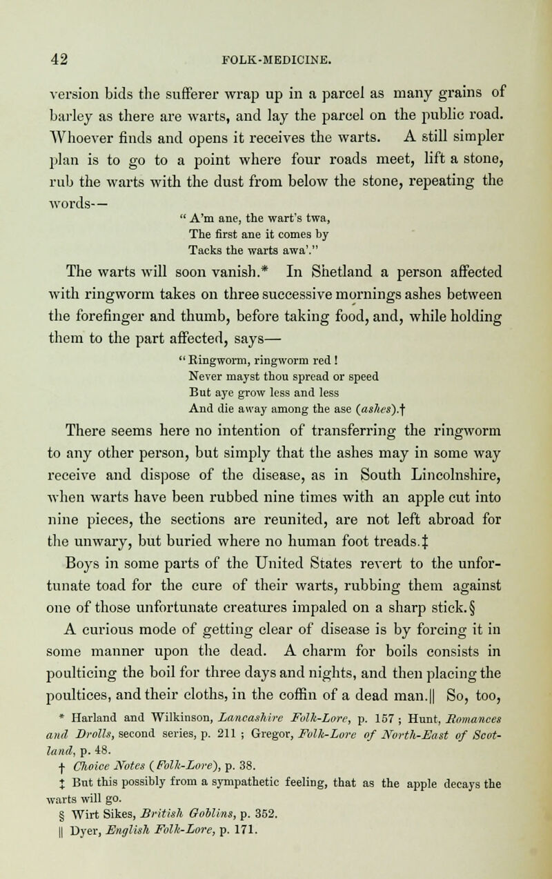 version bids the sufferer wrap up in a parcel as many grains of barley as there are warts, and lay the parcel on the public road. AVhoever finds and opens it receives the warts. A still simpler plan is to go to a point where four roads meet, lift a stone, rub the warts with the dust from below the stone, repeating the words—  A'm ane, the wart's twa, The first ane it comes by Tacks the warts awa'. The warts will soon vanish.* In Shetland a person affected with ringworm takes on three successive mornings ashes between the forefinger and thumb, before taking food, and, while holding them to the part affected, says—  Ringworm, ringworm red ! Never mayst thou spread or speed But aye grow less and less And die away among the ase (ashes)j There seems here no intention of transferring the ringworm to any other person, but simply that the ashes may in some way receive and dispose of the disease, as in South Lincolnshire, when warts have been rubbed nine times with an apple cut into nine pieces, the sections are reunited, are not left abroad for the unwary, but buried where no human foot treads. J Boys in some parts of the United States revert to the unfor- tunate toad for the cure of their warts, rubbing them against one of those unfortunate creatures impaled on a sharp stick. § A curious mode of getting clear of disease is by forcing it in some manner upon the dead. A charm for boils consists in poulticing the boil for three days and nights, and then placing the poultices, and their cloths, in the coffin of a dead man.|| So, too, * Harland and Wilkinson, Lancashire Folk-Lore, p. 157 ; Hunt, Romances and Drolls, second series, p. 211 ; Gregor, Folk-Lore of North-East of Scot- land, p. 48. f Choice Notes {Folk-Lore), p. 38. I But this possibly from a sympathetic feeling, that as the apple decays the warts will go. § Wirt Sikes, British Goblins, p. 352. || Dyer, English Folk-Lore, p. 171.