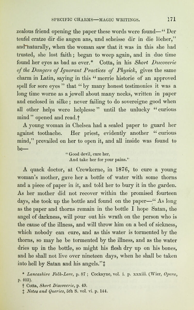 zealous friend opening the paper these words were found— Der teufel eratze dir die augen ans, und scheisse dir in die locher, andTiaturally, when the woman saw that it was in this she had trusted, she lost faith; began to weep again, and in due time found her eyes as bad as ever.* Cotta, in his Short Discoverie of the Dangers of Ignorant Practices of Physick, gives the same charm in Latin, saying in this  merrie historie of an approved spell for sore eyes  that  by many honest testimonies it was a long time worne as a Jewell about many necks, written in paper and enclosed in silke ; never failing to do sovereigne good when all other helps were helplesse until the unlucky  curious mind  opened and read.f A young woman in Chelsea had a sealed paper to guard her against toothache. Her priest, evidently another  curious mind, prevailed on her to open it, and all inside was found to be—  Good devil, cure her, And take her for your pains. A quack doctor, at Crewkerne, in 1876, to cure a young woman's mother, gave her a bottle of water with some thorns and a piece of paper in it, and told her to bury it in the garden. As her mother did not recover within the promised fourteen days, she took up the bottle and found on the paper— As long as the paper and thorns remain in the bottle I hope Satan, the angel of darkness, will pour out his wrath on the person who is the cause of the illness, and will throw him on a bed of sickness, which nobody can cure, and as this water is tormented by the thorns, so may he be tormented by the illness, and as the water dries up in the bottle, so might his flesh dry up on his bones, and he shall not live over nineteen days, when he shall be taken into hell by Satan and his angels.! * Lancashire Folk-Lore, p. 87 ; Cockayne, vol. i. p. xxxiii. (Wier, Opera, p. 403). t Cotta, Short Discoverie, p. 49. % Notes and Queries, 5th S. vol. vi. p. 144.