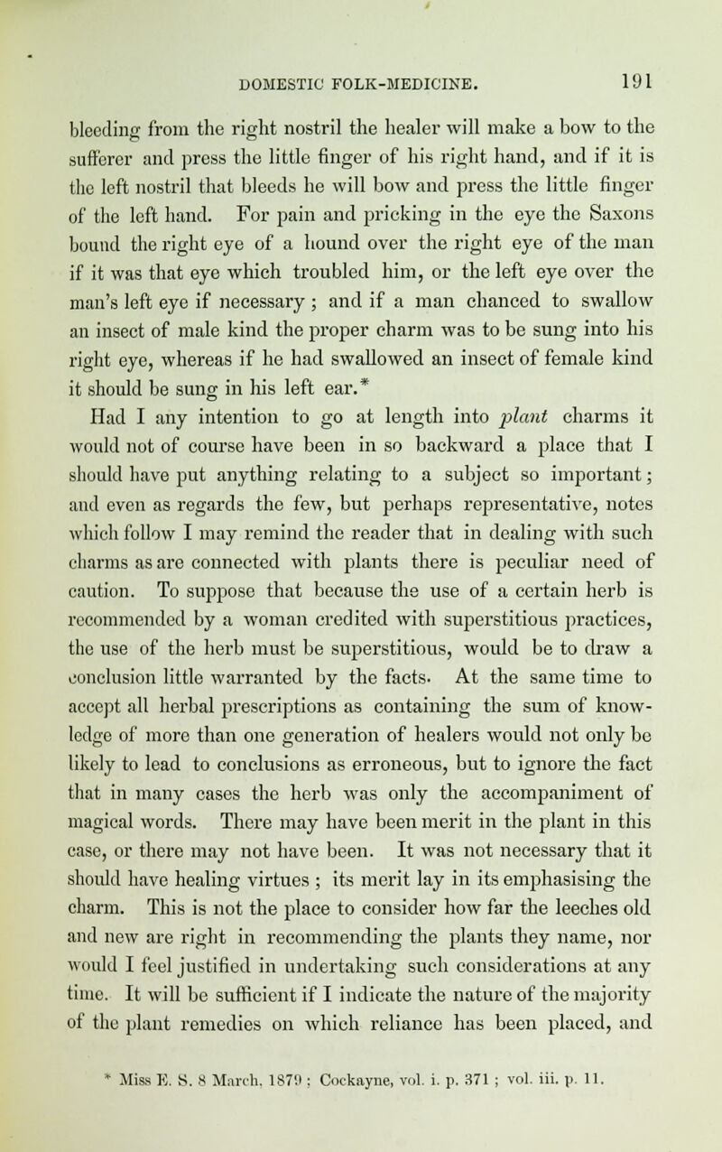 bleeding from the right nostril the healer will make a bow to the sufferer and press the little finger of his right hand, and if it is the left nostril that bleeds he will bow and press the little finger of the left hand. For pain and pricking in the eye the Saxons bound the right eye of a hound over the right eye of the man if it was that eye which troubled him, or the left eye over the man's left eye if necessary ; and if a man chanced to swallow an insect of male kind the proper charm was to be sung into his right eye, whereas if he had swallowed an insect of female kind it should be sung in his left ear.* Had I any intention to go at length into plant charms it would not of course have been in so backward a place that I should have put anything relating to a subject so important; and even as regards the few, but perhaps representative, notes which follow I may remind the reader that in dealing with such charms as are connected with plants there is peculiar need of caution. To suppose that because the use of a certain herb is recommended by a woman credited with superstitious practices, the use of the herb must be superstitious, would be to draw a conclusion little warranted by the facts. At the same time to accept all herbal prescriptions as containing the sum of know- ledge of more than one generation of healers would not only be likely to lead to conclusions as erroneous, but to ignore the fact that in many cases the herb was only the accompaniment of magical words. There may have been merit in the plant in this case, or there may not have been. It was not necessary that it should have healing virtues ; its merit lay in its emphasising the charm. This is not the place to consider how far the leeches old and new are right in recommending the plants they name, nor would I feel justified in undertaking such considerations at any time. It will be sufficient if I indicate the nature of the majority of the plant remedies on which reliance has been placed, and * Miss E. S. 8 March. 187H : Cockayne, vol. i. p. 371 ; vol. iii. p. 11.