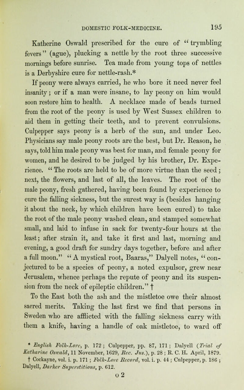 Katherine Oswald prescribed for the cure of  trymbling fevers  (ague), plucking a nettle by the root three successive mornings before sunrise. Tea made from young tops of nettles is a Derbyshire cure for nettle-rash.* If peony were always carried, he who bore it need never feel insanity ; or if a man were insane, to lay peony on him would soon restore him to health. A necklace made of beads turned from the root of the peony is used by West Sussex children to aid them in getting their teeth, and to prevent convulsions. Culpepper says peony is a herb of the sun, and under Leo. Physicians say male peony roots are the best, but Dr. Keason, he says, told him male peony was best for man, and female peony for women, and he desired to be judged by his brother, Dr. Expe- rience.  The roots are held to be of more virtue than the seed; next, the flowers, and last of all, the leaves. The root of the male peony, fresh gathered, having been found by experience to cure the falling sickness, but the surest way is (besides hanging it about the neck, by which children have been cured) to take the root of the male peony washed clean, and stamped somewhat small, and laid to infuse in sack for twenty-four hours at the least; after strain it, and take it first and last, morning and evening, a good draft for sundry days together, before and after a full moon.  A mystical root, Baaras, Dalyell notes,  con- jectured to be a species of peony, a noted expulsor, grew near Jerusalem, whence perhaps the repute of peony and its suspen- sion from the neck of epileptic children. f To the East both the ash and the mistletoe owe their almost sacred merits. Taking the last first we find that persons in Sweden who are afflicted with the falling sickness carry with them a knife, having a handle of oak mistletoe, to wai'd off * English Folh-Lorc, p. 172 ; Culpepper, pp. 87, 171 ; Dalyell {Trial of Katharine Oswald, 11 November, 1629, Rec. Jus.), p. 28 ; R. C. H. April, 1879. t Cockayne, vol. i. p. 171 ; Folh-Lore Record, vol. i. p. 41; Culpepper, p. 186 ; Dalyell, Darker Superstitions, p. 612. o2