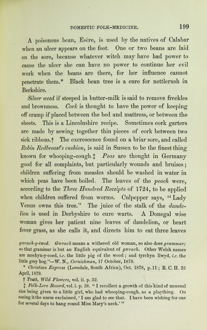 A poisonous bean, Esere, is used by the natives of Calabar when an ulcer appears on the foot. One or two beans are laid on the sore, because whatever witch may have had power to cause the ulcer she can have no power to continue her evil work when the beans are there, for her influence cannot penetrate them.* Black bean tree is a cure for nettlerush in Berkshire. Silver weed if steeped in butter-milk is said to remove freckles and brownness. Cork is thought to have the power of keeping off cramp if placed between the bed and mattress, or between the sheets. This is a Lincolnshire recipe. Sometimes cork garters are made by sewing together thin pieces of cork between two sick ribbons, f The excrescence found on a briar sore, and called Robin Redbreast's cushion, is said in Sussex to be the finest thing known for whooping-cough.J Peas are thought in Germany good for all complaints, but particularly wounds and bruises; children suffering from measles should be washed in water in which peas have been boiled. The leaves of the peach were, according to the Three Hundred Receipts of 1724, to be applied when children suffered from worms. Culpepper says,  Lady Venus owns this tree. The juice of the stalk of the dande- lion is used in Derbyshire to cure warts. A Donegal wise woman gives her patient nine leaves of dandelion, or heart fever grass, as she calls it, and directs him to eat three leaves ffwaeh-y-twed. Gherach means a withered old woman, so also does grammar; so that grammar is but an English equivalent of gwracli. Other Welsh names are mochyn-y-coed, i.e. the little pig of the wood ; and tyrcbyn llwyd, i.e. the little grey hog.—W. N., Cornishman, 17 October, 1878. * Cliristian Express (Lovedale, South Africa), Oct. 1878, p. 11 ; R. C. H. 25 April, 1879. f Pratt, Wild Flowers, vol. ii. p. 32. X Folk-Lore Record, vol. i. p. 38.  I recollect a growth of this kind of unusual size being given to a little girl, who had whooping-cough, as a plaything. On seeing it the nurse exclaimed,' I am glad to see that. I have been wishing for one for several days to hang round Miss Mary's neck.' 