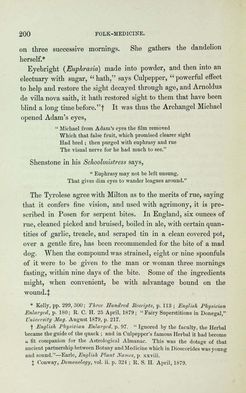 on three successive mornings. She gathers the dandelion herself* Eyebright {Euphrasia) made into powder, and then into an electuary with sugar, hath, says Culpepper, powerful effect to help and restore the sight decayed through age, and Arnoldus de villa nova saith, it hath restored sight to them that have been blind a long time before, f It was tnus tne Archangel Michael opened Adam's eyes,  Michael from Adam's eyes the film removed Which that false fruit, which promised clearer sight Had bred ; then purged with euphrasy and rue The visual nerve for he had much to see. Shenstone in his Schoolmistress says,  Euphrasy may not be left unsung, That gives dim eyes to wander leagues around. The Tyrolese agree with Milton as to the merits of rue, saying that it confers fine vision, and used with agrimony, it is pre- scribed in Posen for serpent bites. In England, six ounces of rue, cleaned picked and bruised, boiled in ale, with certain quan- tities of garlic, treacle, and scraped tin in a clean covered pot, over a gentle fire, has been recommended for the bite of a mad dog. When the compound was strained, eight or nine spoonfuls of it were to be given to the man or woman three mornings fasting, within nine days of the bite. Some of the ingredients might, when convenient, be with advantage bound on the wound. | * Kelly, pp. 299, 300; Three Hundred Receipts, p. 113 ; English Physician Enlarged, p. 180; R. C. H. 25 April, 1879; Fairy Superstitions in Donegal, University Mag. August 1879, p. 217. f English Physician Enlarged, p. 97.  Ignored by the faculty, the Herbal became the guide of the quack ; and in Culpepper's famous Herbal it had become a fit companion for the Astrological Almanac. This was the dotage of that ancient partnership between Botany and Medicine which in Dioscorides was young and sound.—Earle, English Plant Names, p. xxviii. \ Conway, Dcmonology, vol. ii. p. 324 ; R. S. H. April, 1879.