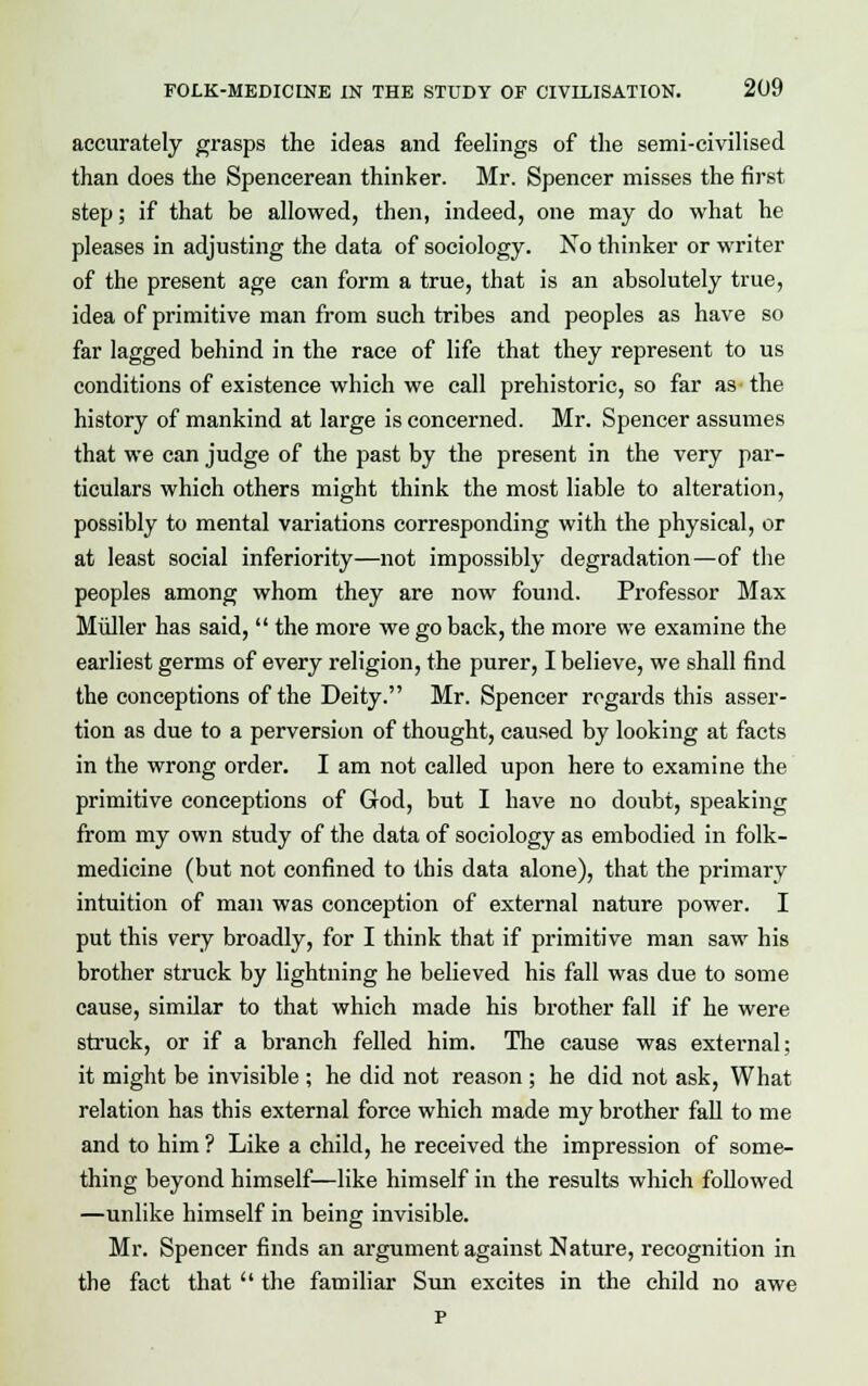 accurately grasps the ideas and feelings of the semi-civilised than does the Spencerean thinker. Mr. Spencer misses the first step; if that be allowed, then, indeed, one may do what he pleases in adjusting the data of sociology. No thinker or writer of the present age can form a true, that is an absolutely true, idea of primitive man from such tribes and peoples as have so far lagged behind in the race of life that they represent to us conditions of existence which we call prehistoric, so far as the history of mankind at large is concerned. Mr. Spencer assumes that we can judge of the past by the present in the very par- ticulars which others might think the most liable to alteration, possibly to mental variations corresponding with the physical, or at least social inferiority—not impossibly degradation—of the peoples among whom they are now found. Professor Max Muller has said,  the more we go back, the more we examine the earliest germs of every religion, the purer, I believe, we shall find the conceptions of the Deity. Mr. Spencer regards this asser- tion as due to a perversion of thought, caused by looking at facts in the wrong order. I am not called upon here to examine the primitive conceptions of God, but I have no doubt, speaking from my own study of the data of sociology as embodied in folk- medicine (but not confined to this data alone), that the primary intuition of man was conception of external nature power. I put this very broadly, for I think that if primitive man saw his brother struck by lightning he believed his fall was due to some cause, similar to that which made his brother fall if he were struck, or if a branch felled him. The cause was external; it might be invisible ; he did not reason ; he did not ask, What relation has this external force which made my brother fall to me and to him ? Like a child, he received the impression of some- thing beyond himself—like himself in the results which followed —unlike himself in being invisible. Mr. Spencer finds an argument against Nature, recognition in the fact that  the familiar Sun excites in the child no awe p