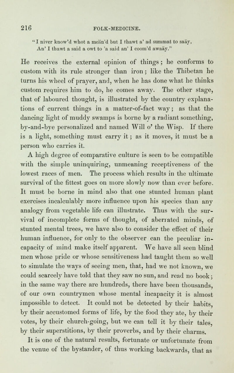  I niver know'd whot a mean'd but I thawt a' ad summat to saay, An' I thawt a said a owt to 'a said an' I coom'd awaay. He receives the external opinion of things ; he conforms to custom with its rule stronger than iron; like the Thibetan he turns his wheel of prayer, and, when he has done what he thinks custom requires him to do, he comes away. The other stage, that of laboured thought, is illustrated by the country explana- tions of current things in a matter-of-fact way; as that the dancing light of muddy swamps is borne by a radiant something, by-and-bye personalized and named Will o' the Wisp. If there is a light, something must carry it; as it moves, it must be a person who carries it. A high degree of comparative culture is seen to be compatible with the simple uninquiring, unmeaning receptiveness of the lowest races of men. The process which results in the ultimate survival of the fittest goes on more slowly now than ever before. It must be borne in mind also that one stunted human plant exercises incalculably more influence upon his species than any analogy from vegetable life can illustrate. Thus with the sur- vival of incomplete forms of thought, of aberrated minds, of stunted mental trees, we have also to consider the effect of their human influence, for only to the observer can the peculiar in- capacity of mind make itself apparent. We have all seen blind men whose pride or whose sensitiveness had taught them so well to simulate the ways of seeing men, that, had we not known, we could scarcely have told that they saw no sun, and read no book; in the same way there are hundreds, there have been thousands, of our own countrymen whose mental incapacity it is almost impossible to detect. It could not be detected by their habits by their accustomed forms of life, by the food they ate, by their votes, by their church-going, but we can tell it by their tales by their superstitions, by their proverbs, and by their charms. It is one of the natural results, fortunate or unfortunate from the venue of the bystander, of thus working backwards, that as