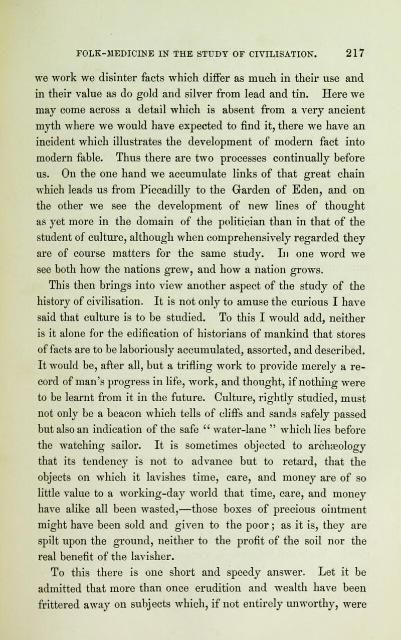 we work we disinter facts which differ as much in their use and in their value as do gold and silver from lead and tin. Here we may come across a detail which is absent from a very ancient myth where we would have expected to find it, there we have an incident which illustrates the development of modern fact into modern fable. Thus there are two processes continually before us. On the one hand we accumulate links of that great chain which leads us from Piccadilly to the Garden of Eden, and on the other we see the development of new fines of thought as yet more in the domain of the politician than in that of the student of culture, although when comprehensively regarded they are of course matters for the same study. In one word we see both how the nations grew, and how a nation grows. This then brings into view another aspect of the study of the history of civilisation. It is not only to amuse the curious I have said that culture is to be studied. To this I would add, neither is it alone for the edification of historians of mankind that stores of facts are to be laboriously accumulated, assorted, and described. It would be, after all, but a trifling work to provide merely a re- cord of man's progress in life, work, and thought, if nothing were to be learnt from it in the future. Culture, rightly studied, must not only be a beacon which tells of cliffs and sands safely passed but also an indication of the safe  water-lane  which lies before the watching sailor. It is sometimes objected to archaeology that its tendency is not to advance but to retard, that the objects on which it lavishes time, care, and money are of so little value to a working-day world that time, care, and money have alike all been wasted,—those boxes of precious ointment might have been sold and given to the poor; as it is, they are spilt upon the ground, neither to the profit of the soil nor the real benefit of the lavisher. To this there is one short and speedy answer. Let it be admitted that more than once erudition and wealth have been frittered away on subjects which, if not entirely unworthy, were