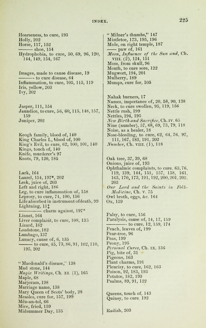 Hoarseness, to cure, 193 Holly, 202 Horse, 117, 152 shoe, 154 Hydrophobia, to cure, 50, 69, 96, 120, 144, 149, 154, 167 Images, made to cause disease, 19 to cure disease, 64 Inflammation, to cure, 105, 115, 119 Iris, yellow, 203 Ivy, 202 Jasper, 111, 154 Jaundice, to cure, 56, 60, 115, 148,157, 159 Juniper, 202 Keogh family, blood of, 140 King Charles I., blood of, 100 King's Evil, to cure, 62, 100, 101, 140 Kings, touch of, 140 Knife, murderer's 97 Knots, 79, 120, 185 Lark, 164 Laurel, 154, 197*, 202 Leek, j uice of, 203 Left and right, 186 Leg, to cure inflammation of, 158 Leprosy, to cure, 74, 100, 156 Life absorbed in instrument of death, 99 Lightning, 11J charm against, 197* Linnet, 164 Liver complaint, to cure, 108, 135 Lizard, 162 Loadstone, 182 Lumbago, 137 Lunacy, cause of, 6, 135 to cure, 45, 73,86,91, 102,110, 195, 202  Macdonald's disease, 138 Mad stone, 144 Magic Writings, Ch. XI. (1), 165 Maple, 68 Marjoram, 198 Marriage name, 138 Mary Queen of Scots' body, 28 Measles, cure for, 157, 199 Men-an-tol, 66 Mice, fried, 159 Midsummer Day, 135  Milner's thumbs, 147 Mistletoe, 173, 195, 196 Mole, on right temple, 187 paw of, 161 Moon, Influence of the Sun and, Ch. VIII. (2), 124, 151 Moss, from skull, 96 Mouth, to cure sore, 122 Mugwort, 194, 201 Mulberry, 189 Mumps, cure for, 105 Nahak burners, 17 Names, importance of, 20, 58, 90, 138 Neck, to cure swollen, 95, 119, 156 Nettle rush, 199 Nettles, 194, 195 New Birth and Sacrifice, Ch. IV. 65 Nine (number), 57, 68, 69, 73, 79, 118 Noise, as a healer, 18 Nose-bleeding, to cure, 62, 64, 76, 97, 111, 167, 183, 191, 202 Number, Ch. VIII. (1), 118 Oak tree, 37, 39, 68 Onions, juice of, 193 Ophthalmic complaints, to cure. 63,76, 119, 139, 144, 151, 157, 158, 161, 163, 170,173, 191,192,200,201,202. 203 Our Lord and the Saints in fblk- Medicinc, Ch. v. 75 Owl broth, eggs, &e. 164 Ox, 159 Palsy, to cure, 156 Paralysis, cause of, 14, 17, 159 ■ to cure, 12, 159, 174 Peach, leaves of, 199 Pear-tree, 96 Peas, 199 Peony, 195 Personal Cures, Ch. IX. 136 Pig, bite of, 31 Pigeons, 163 Plant charms, 191 Pleurisy, to cure, 162, 163 Poison, 92, 183, 193 Potatoe, 182, 193 Psalms, 89, 91, 122 Queens, touch of, 143 Quinsy, to cure 192 Radish, 203