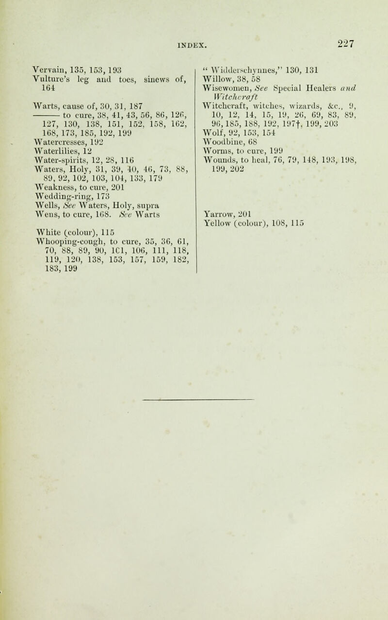 Vervain, 135, 153, 193 Vulture's leg and toes, sinews of, 164 Warts, eause of, 30, 31, 187 to cure, 38, 41, 43, 56, 86, 126, 127, 130, 138, 151, 152, 158, 162, 168, 173, 185, 192, 199 Watercresses, 192 Waterlilies, 12 Water-spirits, 12, 28, 116 Waters, Holy, 31, 39, 40, 46, 73, 88, 89, 92, 102, 103, 104, 133, 179 Weakness, to cure, 201 Wedding-ring, 173 Wells, See Waters, Holy, supra Wens, to cure, 168. See Warts White (.colour), 115 Whooping-cough, to cure, 35, 36, 61, 70, 88, 89, 90, 1C1, 106, 111, 118, 119, 120, 138, 153, 157, 159, 182, 183, 199  Widderschynnes, 130, 131 Willow, 38, 58 Wisewomen, See Special Healers and Witchcraft Witchcraft, witches, wizards, tee., 9, 10, 12, 14, 15, 19, 26, 69, 83, 89, 96,185, 188, 192, 197f, 199, 203 Wolf, 92, 153, 154 Woodhine, 68 Worms, to cure, 199 Wounds, to heal, 76, 79, 148, 193, 198, 199, 202 Yarrow, 201 Yellow (colour), 108, 115