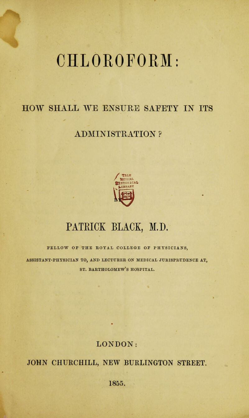 HOW SHALL WE ENSURE SAEETY IN ITS ADMINISTRATION ? /TALB \ PATEICK BLACK, M.D. FELLOW OP THE ROYAL COLLEGE OF PHYSICIANS, ASSISTANT-PHYSICIAN TO, AND LECTURER ON MEDICAL JURISPRUDENCE AT, ST. BARTHOLOMEW'S HOSPITAL. LONDON: JOHN CHURCHILL, NEW BURLINGTON STREET. 1855.