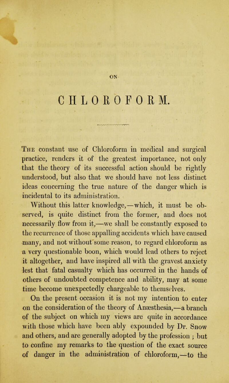 ON CHLOROFORM. The constant use of Chloroform in medical and surgical practice, renders it of the greatest importance, not only that the theory of its successful action should be rightly understood, but also that we should have not less distinct ideas concerning the true nature of the danger which is incidental to its administration. Without this latter knowledge,—which, it must be ob- served, is quite distinct from the former, and does not necessarily flow from it,—we shall be constantly exposed to the recurrence of those appalling accidents which have caused many, and not without some reason, to regard chloroform as a very questionable boon, which would lead others to reject it altogether, and have inspired all with the gravest anxiety lest that fatal casualty which has occurred in the hands of others of undoubted competence and ability, may at some time become unexpectedly chargeable to therastdves. On the present occasion it is not my intention to enter on the consideration of the theory of Anaesthesia,—a branch of the subject on which my views are quite in accordance with those which have been ably expounded by Dr. Snow and others, and are generally adopted by the profession ; but to confine my remarks to the question of the exact source of danger in the administration of chloroform,—to the