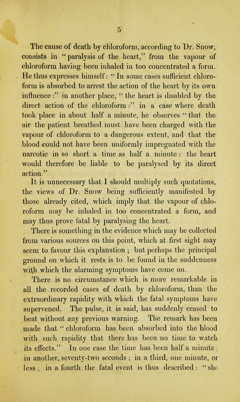 The cause of death by chloroform, according to Dr. Snow, consists in  paralysis of the heart, from the vapour of chloroform having been inhaled in too concentrated a form. He thus expresses himself:  In some cases sufficient chloro- form is absorbed to arrest the action of the heart by its own influence -. in another place,  the heart is disabled by the direct action of the chloroform : in a case where death took place in about half a minute, he observes  that the air the patient breathed must have been charged with the vapour of chloroform to a dangerous extent, and that the blood -could not have been uniformly impregnated with the narcotic in so short a time as half a minute : the heart would therefore be liable to be paralysed by its direct action. It is unnecessary that I should multiply such cpiotations, the views of Dr. Snow being sufficiently manifested by those already cited, which imply that the vapour of chlo- roform may be inhaled in too concentrated a form, and may thus prove i'atal by paralysing the heart. There is something in the evidence which may be collected from various sources on this point, which at first sight may seem to favour this explanation ; but perhaps the principal ground on which it rests is to be found in the suddenness with which the alarming symptoms have come on. There is no circumstance which is more remarkable in all the recorded cases of death by chloroform, than the extraordinary rapidity with which the fatal symptoms have supervened. The pulse, it is said, has suddenly ceased to beat without any previous warning. The remark has been made that  chloroform has been absorbed into the blood with such rapidity that there has been no time to watch its effects. In one case the time has been half a minute ; in another, seventy-two seconds ; in a third, one minute, or less ; in a fourth the fatal event is thus described :  sin