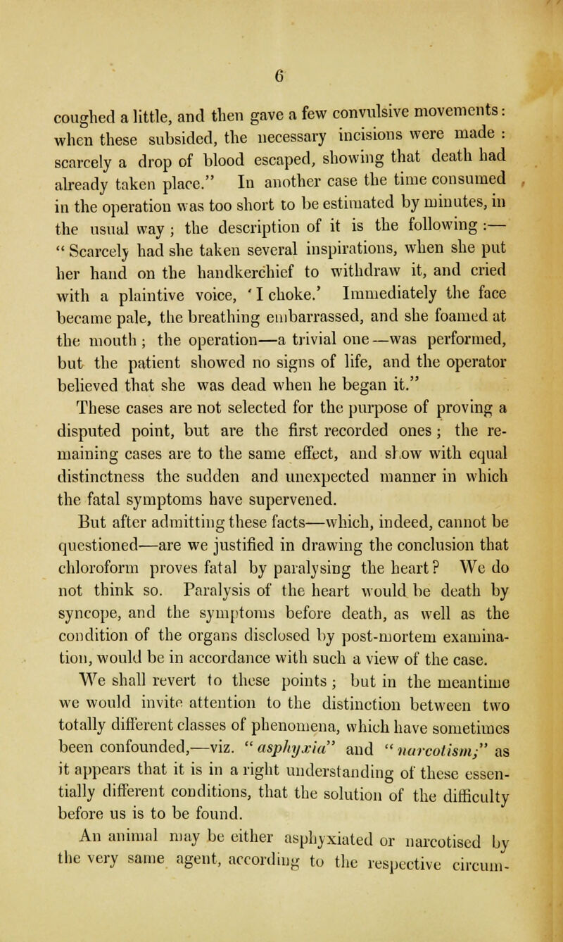 coughed a little, and then gave a few convulsive movements: when these subsided, the necessary incisions were made : scarcely a drop of blood escaped, showing that death had already taken place. In another case the time consumed in the operation was too short to be estimated by minutes, in the usual way ; the description of it is the following :—  Scarcely had she taken several inspirations, when she put her hand on the handkerchief to withdraw it, and cried with a plaintive voice, ' I choke.' Immediately the face became pale, the breathing embarrassed, and she foamed at the mouth ; the operation—a trivial one —was performed, but the patient showed no signs of life, and the operator believed that she was dead when he began it. These cases are not selected for the purpose of proving a disputed point, but are the first recorded ones; the re- maining cases are to the same effect, and show with equal distinctness the sudden and unexpected manner in which the fatal symptoms have supervened. But after admitting these facts—which, indeed, cannot be questioned—are we justified in drawing the conclusion that chloroform proves fatal by paralysing the heart? We do not think so. Paralysis of the heart would be death by syncope, and the symptoms before death, as well as the condition of the organs disclosed by post-mortem examina- tion, would be in accordance with such a view of the case. We shall revert to these points; but in the meantime we would invite attention to the distinction between two totally different classes of phenomena, which have sometimes been confounded,—viz.  asphyxia and  narcotism/' as it appears that it is in a right understanding of these essen- tially different conditions, that the solution of the difficulty before us is to be found. An animal may be either asphyxiated or narcotised by the very same agent, according to the respective circum-