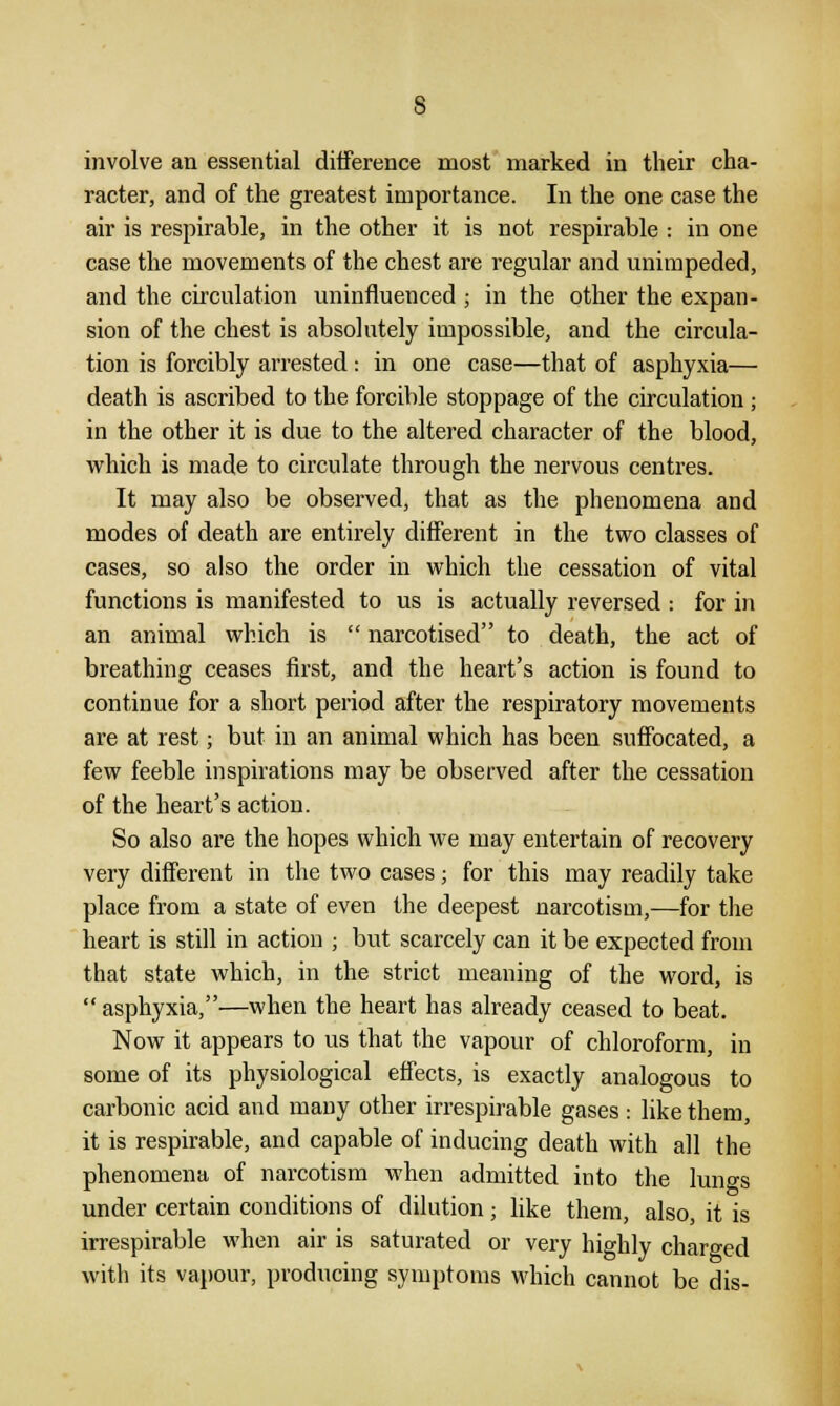 involve an essential difference most marked in their cha- racter, and of the greatest importance. In the one case the air is respirable, in the other it is not respirable : in one case the movements of the chest are regular and unimpeded, and the circulation uninfluenced ; in the other the expan- sion of the chest is absolutely impossible, and the circula- tion is forcibly arrested: in one case—that of asphyxia— death is ascribed to the forcible stoppage of the circulation ; in the other it is due to the altered character of the blood, which is made to circulate through the nervous centres. It may also be observed, that as the phenomena and modes of death are entirely different in the two classes of cases, so also the order in which the cessation of vital functions is manifested to us is actually reversed : for in an animal which is  narcotised to death, the act of breathing ceases first, and the heart's action is found to continue for a short period after the respiratory movements are at rest; but in an animal which has been suffocated, a few feeble inspirations may be observed after the cessation of the heart's action. So also are the hopes which we may entertain of recovery very different in the two cases; for this may readily take place from a state of even the deepest narcotism,—for the heart is still in action ; but scarcely can it be expected from that state which, in the strict meaning of the word, is  asphyxia,—when the heart has already ceased to beat. Now it appears to us that the vapour of chloroform, in some of its physiological effects, is exactly analogous to carbonic acid and many other irrespirable gases : like them, it is respirable, and capable of inducing death with all the phenomena of narcotism when admitted into the luno-s under certain conditions of dilution; like them, also, it is irrespirable when air is saturated or very highly charged with its vapour, producing symptoms which cannot be dis-