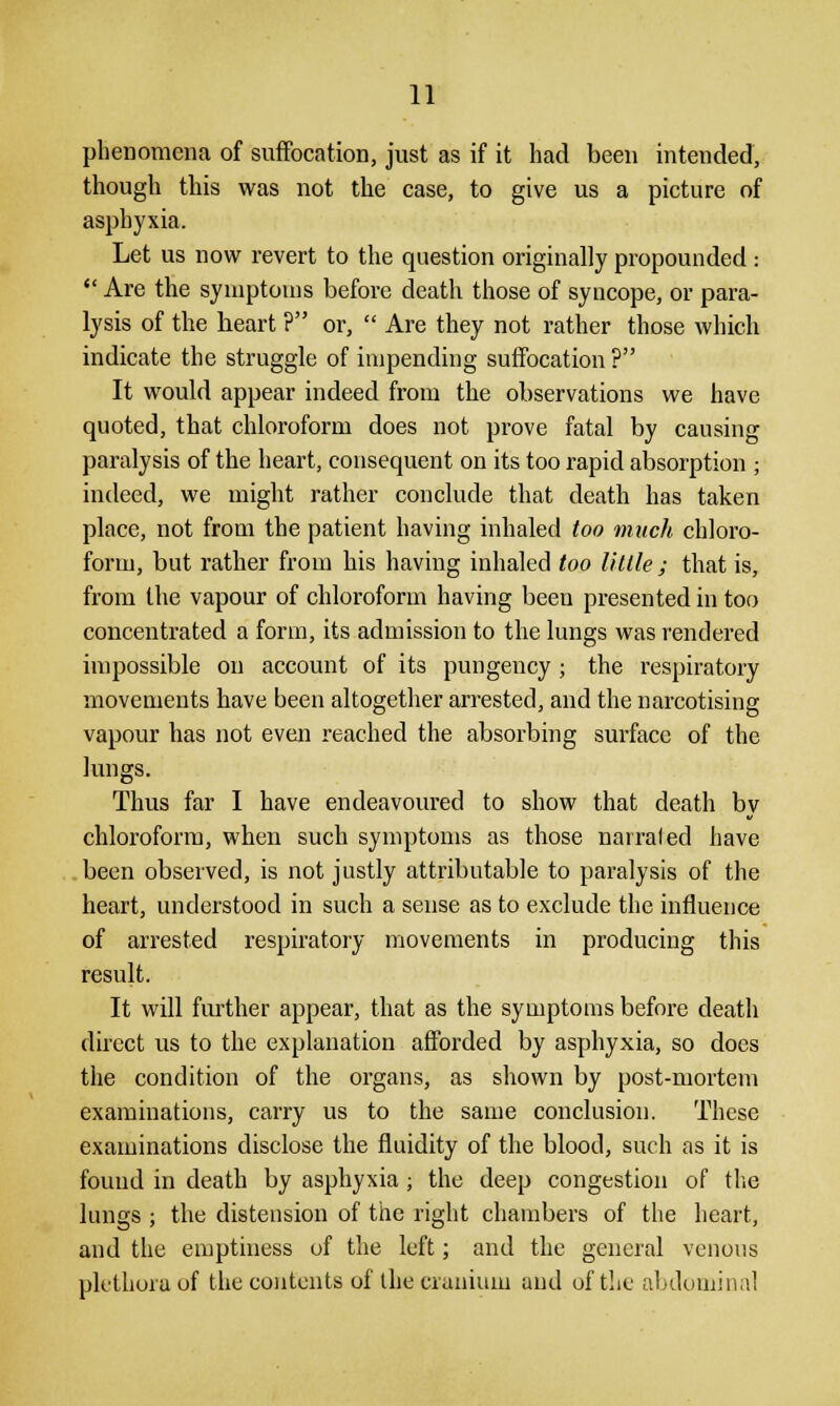 phenomena of suffocation, just as if it had been intended, though this was not the case, to give us a picture of asphyxia. Let us now revert to the question originally propounded :  Are the symptoms before death those of syncope, or para- lysis of the beart ? or,  Are they not rather those which indicate the struggle of impending suffocation ? It would appear indeed from the observations we have quoted, that chloroform does not prove fatal by causing paralysis of the heart, consequent on its too rapid absorption ; indeed, we might rather conclude that death has taken place, not from the patient having inhaled too much chloro- form, but rather from his having inhaled too little; that is, from the vapour of chloroform having been presented in too concentrated a form, its admission to the lungs was rendered impossible on account of its pungency ; the respiratory movements have been altogether arrested, and the narcotising vapour has not even reached the absorbing surface of the lungs. Thus far I have endeavoured to show that death by chloroform, when such symptoms as those narrated have been observed, is not justly attributable to paralysis of the heart, understood in such a sense as to exclude the influence of arrested respiratory movements in producing this result. It will further appear, that as the symptoms before death direct us to the explanation afforded by asphyxia, so does the condition of the organs, as shown by post-mortem examinations, carry us to the same conclusion. These examinations disclose the fluidity of the blood, such as it is found in death by asphyxia ; the deep congestion of the lungs ; the distension of the right chambers of the heart, and the emptiness of the left; and the general venous plethora of the contents of the cranium and of the abdominal