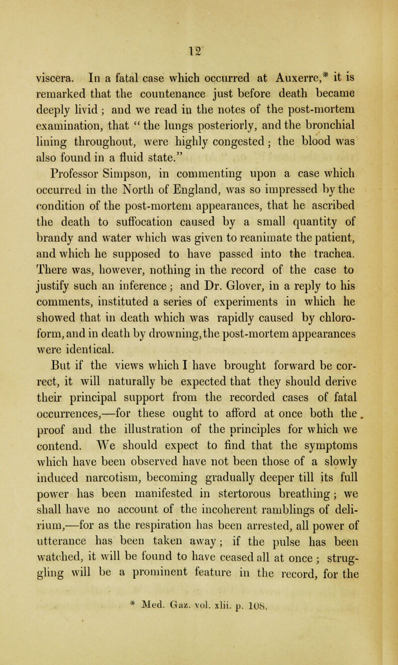 viscera. In a fatal case which occurred at Auxerre,* it is remarked that the countenance just before death became deeply livid ; and we read in the notes of the post-mortem examination, that  the lungs posteriorly, and the bronchial lining throughout, were highly congested; the blood was also found in a fluid state. Professor Simpson, in commenting upon a case which occurred in the North of England, was so impressed by the condition of the post-mortem appearances, that he ascribed the death to suffocation caused by a small quantity of brandy and water which was given to reanimate the patient, and which he supposed to have passed into the trachea. There was, however, nothing in the record of the case to justify such an inference; and Dr. Glover, in a reply to his comments, instituted a series of experiments in which he showed that in death which was rapidly caused by chloro- form, and in death by drowning, the post-mortem appearances were identical. But if the views which I have brought forward be cor- rect, it will naturally be expected that they should derive their principal support from the recorded cases of fatal occurrences,—for these ought to afford at once both the. proof and the illustration of the principles for which we contend. We should expect to find that the symptoms which have been observed have not been those of a slowly induced narcotism, becoming gradually deeper till its full power has been manifested in stertorous breathing; we shall have no account of the incoherent ramblings of deli- rium,—for as the respiration has been arrested, all power of utterance has been taken away; if the pulse has been watched, it will be found to have ceased all at once ; strug- gling will be a prominent feature in the record, for the * Med. Gaz. vol. xlii. p. los.