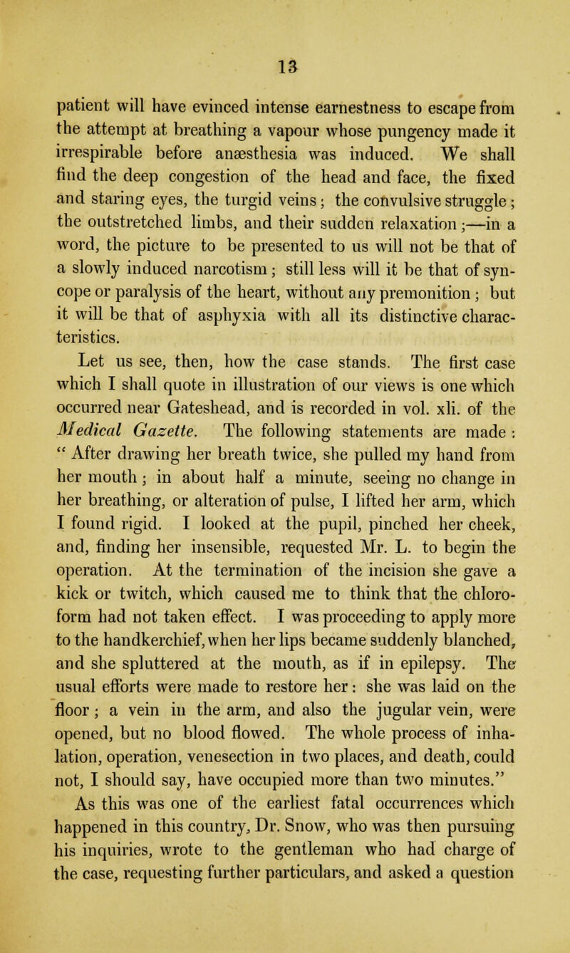 patient will have evinced intense earnestness to escape from the attempt at breathing a vapour whose pungency made it irrespirable before anaesthesia was induced. We shall find the deep congestion of the head and face, the fixed and staring eyes, the turgid veins; the convulsive struggle; the outstretched limbs, and their sudden relaxation;—in a word, the picture to be presented to us will not be that of a slowly induced narcotism; still less will it be that of syn- cope or paralysis of the heart, without any premonition; but it will be that of asphyxia with all its distinctive charac- teristics. Let us see, then, how the case stands. The first case which I shall quote in illustration of our views is one which occurred near Gateshead, and is recorded in vol. xli. of the Medical Gazette. The following statements are made :  After drawing her breath twice, she pulled my hand from her mouth; in about half a minute, seeing no change in her breathing, or alteration of pulse, I lifted her arm, which I found rigid. I looked at the pupil, pinched her cheek, and, finding her insensible, requested Mr. L. to begin the operation. At the termination of the incision she gave a kick or twitch, which caused me to think that the chloro- form had not taken effect. I was proceeding to apply more to the handkerchief, when her lips became suddenly blanched, and she spluttered at the mouth, as if in epilepsy. The usual efforts were made to restore her: she was laid on the floor; a vein in the arm, and also the jugular vein, were opened, but no blood flowed. The whole process of inha- lation, operation, venesection in two places, and death, could not, I should say, have occupied more than two minutes. As this was one of the earliest fatal occurrences which happened in this country, Dr. Snow, who was then pursuing his inquiries, wrote to the gentleman who had charge of the case, requesting further particulars, and asked a question