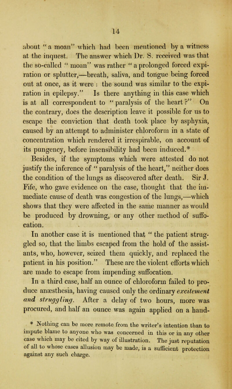 about  a moan which had been mentioned by a witness at the inquest. The answer which Dr. S. received was that the so-called  moan was rather  a prolonged forced expi- ration or splutter,—breath, saliva, and tongue being forced out at once, as it were : the sound was similar to the expi- ration in epilepsy. Is there anything in this case which is at all correspondent to  paralysis of the heart ? On the contrary, does the description leave it possible for us to escape the conviction that death took place by asphyxia, caused by an attempt to administer chloroform in a state of concentration which rendered it irrespirable, on account of its pungency, before insensibility had been induced.* Besides, if the symptoms which were attested do not justify the inference of  paralysis of the heart, neither does the condition of the lungs as discovered after death. Sir J. Fife, who gave evidence on the case, thought that the im- mediate cause of death was congestion of the lungs,—which shows that they were affected in the same manner as would be produced by drowning, or any other method of suffo- cation. In another case it is mentioned that  the patient strug- gled so, that the limbs escaped from the hold of the assist- ants, who, however, seized them quickly, and replaced the patient in his position. These are the violent efforts which are made to escape from impending suffocation. In a third case, half an ounce of chloroform failed to pro- duce anaesthesia, having caused only the ordinary excitement and struggling. After a delay of two hours, more was procured, and half an ounce was again applied on a haud- * Nothing can be more remote from the writer's intention than to impute blame to anyone who was concerned in this or in any other case which may be cited by way of illustration. The just reputation of all to whose cases allusion may be made, is a sufficient protection against any such charge.