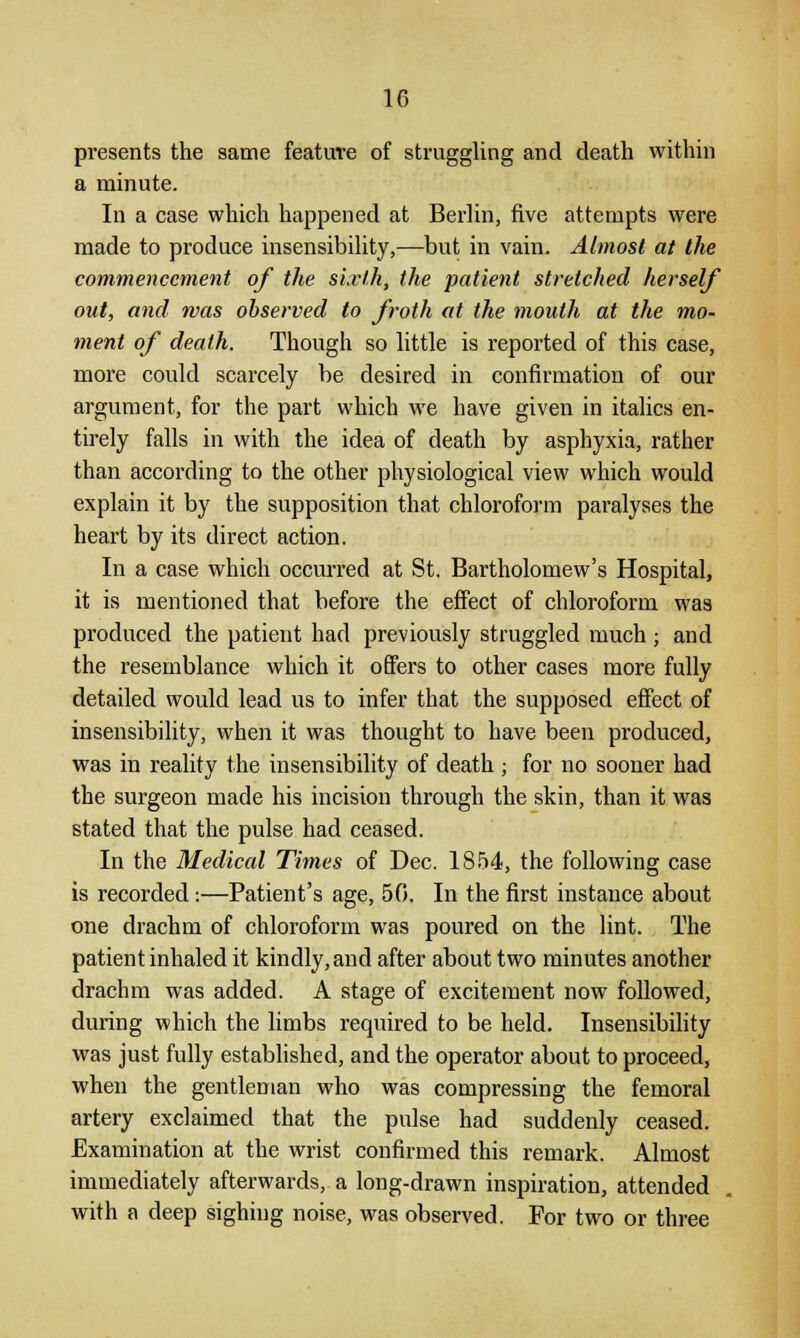 presents the same feature of struggling and death within a minute. In a case which happened at Berlin, five attempts were made to produce insensibility,—but in vain. Almost at the commencement of the sixth, the patient stretched herself out, and was observed to froth at the mouth at the mo- ment of death. Though so little is reported of this case, more could scarcely be desired in confirmation of our argument, for the part which we have given in italics en- tirely falls in with the idea of death by asphyxia, rather than according to the other physiological view which would explain it by the supposition that chloroform paralyses the heart by its direct action. In a case which occurred at St. Bartholomew's Hospital, it is mentioned that before the effect of chloroform was produced the patient had previously struggled much ■ and the resemblance which it offers to other cases more fully detailed would lead us to infer that the supposed effect of insensibility, when it was thought to have been produced, was in reality the insensibility of death ; for no sooner had the surgeon made his incision through the skin, than it was stated that the pulse had ceased. In the Medical Times of Dec. IS54, the following case is recorded:—Patient's age, 50. In the first instance about one drachm of chloroform was poured on the lint. The patient inhaled it kindly, and after about two minutes another drachm was added. A stage of excitement now followed, during which the limbs required to be held. Insensibility was just fully established, and the operator about to proceed, when the gentleman who was compressing the femoral artery exclaimed that the pulse had suddenly ceased. Examination at the wrist confirmed this remark. Almost immediately afterwards, a long-drawn inspiration, attended with a deep sighing noise, was observed. For two or three