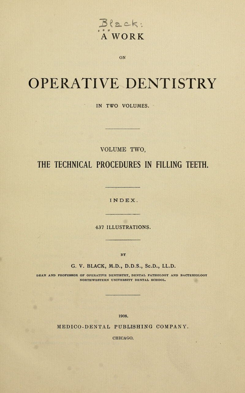 j3£a.o-k-. * *» A WORK ON OPERATIVE DENTISTRY IN TWO VOLUMES. VOLUME TWO, THE TECHNICAL PROCEDURES IN FILLING TEETH. INDEX. 437 ILLUSTRATIONS. G. V. BLACK, M.D., D.D.S., Sc.D., LL.D. DEAN AND PROFESSOR OF OPERATIVE DENTISTRY, DENTAL PATHOLOGY AND BACTERIOLOGY NORTHWESTERN UNIVERSITY DENTAL SCHOOL. 1908. MEDICO-DENTAL PUBLISHING COMPANY. CHICAGO.