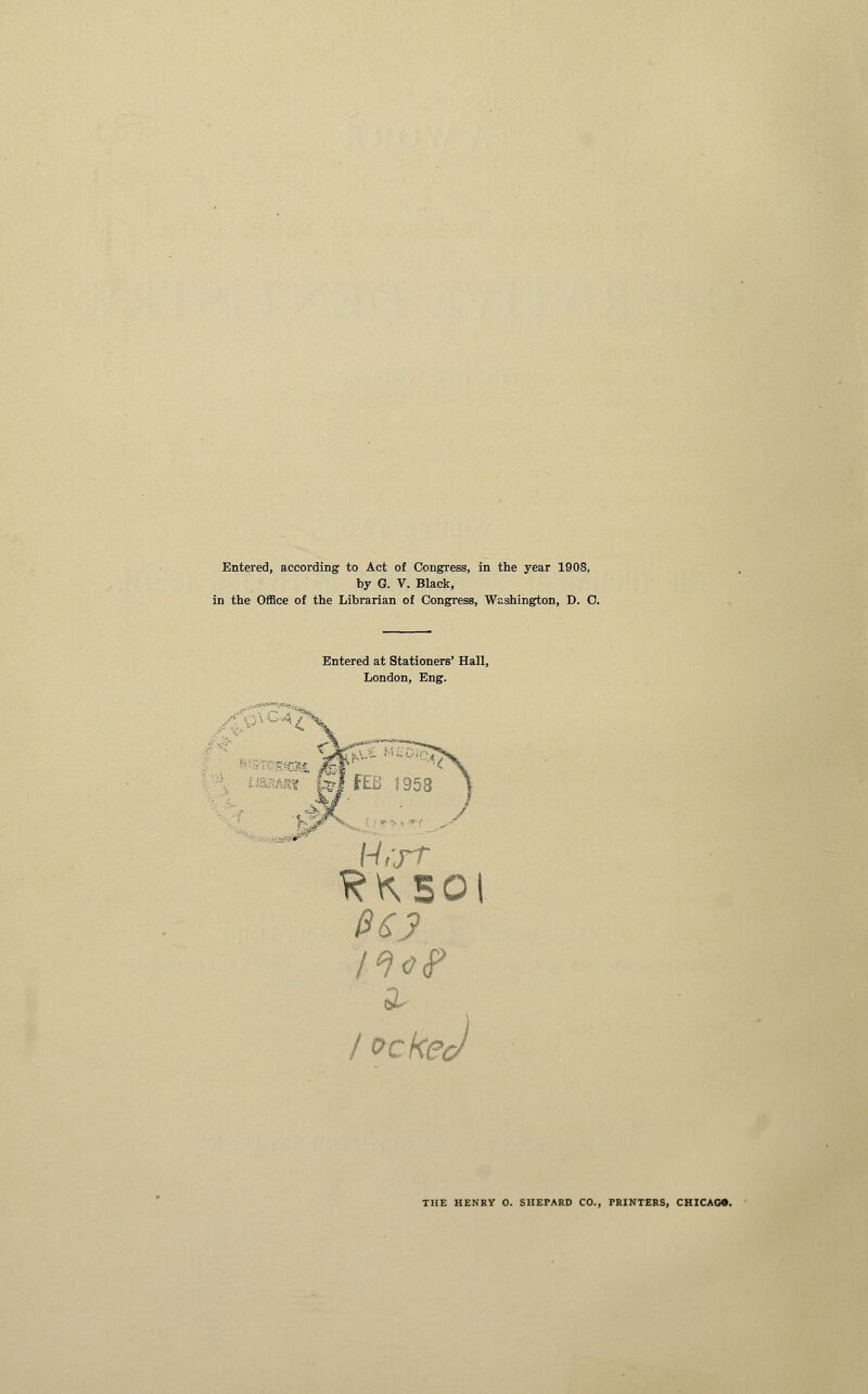 Entered, according to Act of Congress, in the year 1908, by G. V. Black, in the Office of the Librarian of Congress, Washington, D. C. Entered at Stationers' Hall, London, Eng. THE HENRY O. SHEPARD CO., PRINTERS, CHICAGO.