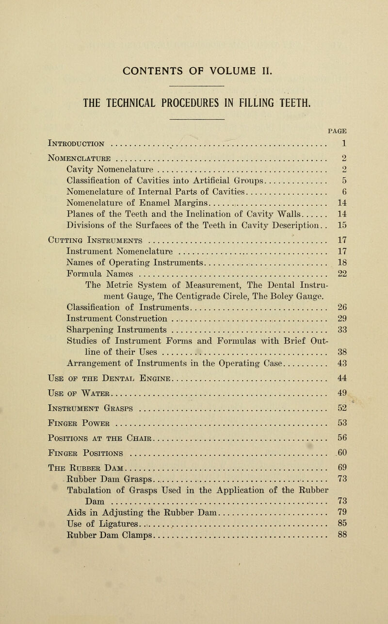 THE TECHNICAL PROCEDURES IN FILLING TEETH. PAGE Inteoduction 1 Nomenclature 2 Cavity Nomenclature 2 Classification of Cavities into Artificial Groups 5 Nomenclature of Internal Parts of Cavities 6 Nomenclature of Enamel Margins ( 14 Planes of the Teeth and the Inclination of Cavity Walls 14 Divisions of the Surfaces of the Teeth in Cavity Description. . 15 Cutting Instruments 17 Instrument Nomenclature 17 Names of Operating Instruments 18 Formula Names 22 The Metric System of Measurement, The Dental Instru- ment Gauge, The Centigrade Circle, The Boley Gauge. Classification of Instruments 26 Instrument Construction , 29 Sharpening Instruments 33 Studies of Instrument Forms and Formulas with Brief Out- line of their Uses 38 Arrangement of Instruments in the Operating Case 43 Use op the Dental Engine 44 Use op Water 49 Instrument Grasps 52 Finger Power 53 Positions at the Chair 56 Finger Positions 60 The Rubber Dam 69 Rubber Dam Grasps.., 73 Tabulation of Grasps Used in the Application of the Rubber Dam 73 Aids in Adjusting the Rubber Dam 79 Use of Ligatures.., 85 Rubber Dam Clamps 88