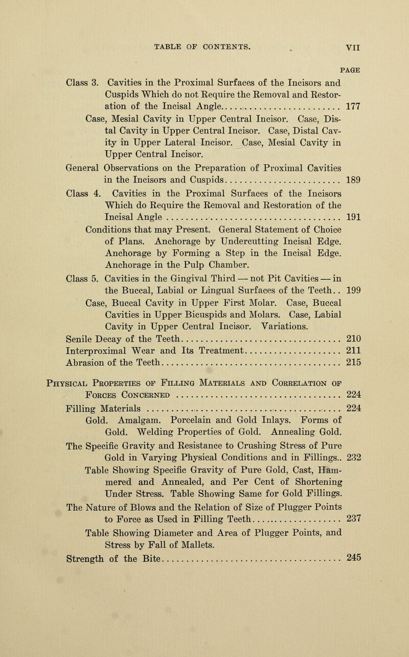 PAGE Class 3. Cavities in the Proximal Surfaces of the Incisors and Cuspids Which do not Require the Removal and Restor- ation of the Incisal Angle ,. 177 Case, Mesial Cavity in Upper Central Incisor. Case, Dis- tal Cavity in Upper Central Incisor. Case, Distal Cav- ity in Upper Lateral Incisor. Case, Mesial Cavity in Upper Central Incisor. General Observations on the Preparation of Proximal Cavities in the Incisors and Cuspids 189 Class 4. Cavities in the Proximal Surfaces of the Incisors Which do Require the Removal and Restoration of the Incisal Angle 191 Conditions that may Present. General Statement of Choice of Plans. Anchorage by Undercutting Incisal Edge. Anchorage by Forming a Step in the Incisal Edge. Anchorage in the Pulp Chamber. Class 5. Cavities in the Gingival Third — not Pit Cavities — in the Buccal, Labial or Lingual Surfaces of the Teeth.. 199 Case, Buccal Cavity in Upper First Molar. Case, Buccal Cavities in Upper Bicuspids and Molars. Case, Labial Cavity in Upper Central Incisor. Variations. Senile Decay of the Teeth. 210 Interproximal Wear and Its Treatment 211 Abrasion of the Teeth 215 Physical Properties of Filling Materials and Correlation of Forces Concerned 224 Filling Materials 224 Gold. Amalgam. Porcelain and Gold Inlays. Forms of Gold. Welding Properties of Gold. Annealing Gold. The Specific Gravity and Resistance to Crushing Stress of Pure Gold in Varying Physical Conditions and in Fillings.. 232 Table Showing Specific Gravity of Pure Gold, Cast, Ham- mered and Annealed, and Per Cent of Shortening Under Stress. Table Showing Same for Gold Fillings. The Nature of Blows and the Relation of Size of Plugger Points to Force as Used in Filling Teeth 237 Table Showing Diameter and Area of Plugger Points, and Stress by Fall of Mallets. Strength of the Bite 245