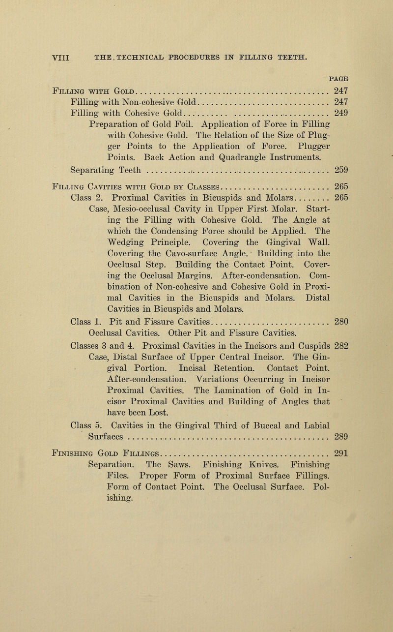 PAGE Filling with Gold 247 Filling with Non-cohesive Gold 247 Filling with Cohesive Gold. .. ,. .■ 249 Preparation of Gold Foil. Application of Force in Filling with Cohesive Gold. The Relation of the Size of Plug- ger Points to the Application of Force. Plugger Points. Back Action and Quadrangle Instruments. Separating Teeth i , ...... 259 Filling Cavities with Gold by Classes 265 Class 2. Proximal Cavities in Bicuspids and Molars . 265 Case, Mesio-occlusal Cavity in Upper First Molar. Start- ing the Filling with Cohesive Gold. The Angle at which the Condensing Force should be Applied. The Wedging Principle. Covering the Gingival Wall. Covering the Cavo-surface Angle. Building into the Occlusal Step. Building the Contact Point. Cover- ing the Occlusal Margins. After-condensation. Com- bination of Non-cohesive and Cohesive Gold in Proxi- mal Cavities in the Bicuspids and Molars. Distal Cavities in Bicuspids and Molars. Class 1. Pit and Fissure Cavities 280 Occlusal Cavities. Other Pit and Fissure Cavities. Classes 3 and 4. Proximal Cavities in the Incisors and Cuspids 282 Case, Distal Surface of Upper Central Incisor. The Gin- gival Portion. Incisal Retention. Contact Point. After-condensation. Variations Occurring in Incisor Proximal Cavities. The Lamination of Gold in In- cisor Proximal Cavities and Building of Angles that have been Lost. Class 5. Cavities in the Gingival Third of Buccal and Labial Surfaces 289 Finishing Gold Fillings 291 Separation. The Saws. Finishing Knives. Finishing Files. Proper Form of Proximal Surface Fillings. Form of Contact Point. The Occlusal Surface. Pol- ishing.
