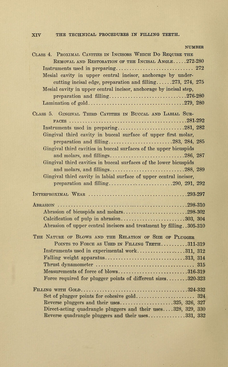 NUMBER Class 4. Proximal Cavities in Incisors Which Do Bequire the Removal and Restoration op the Incisal Angle 272-280 Instruments used in preparing. .,. .1 272 Mesial cavity in upper central incisor, anchorage by under- cutting incisal edge, preparation and filling 273, 274, 275 Mesial cavity in upper central incisor, anchorage by incisal step, preparation and filling •.. .276-280 Lamination of gold 279, 280 Class 5. Gingival Third Cavities in Buccal and Labial Sur- faces 281-292 Instruments used in preparing 281, 282 Gingival third cavity in buccal surface of upper first molar, preparation and filling 283, 284, 285 Gingival third cavities in buccal surfaces of the upper bicuspids and molars, and fillings 286, 287 Gingival third cavities in buccal surfaces of the lower bicuspids and molars, and fillings .288, 289 Gingival third cavity in labial surface of upper central incisor, preparation and filling. .. 1 290, 291, 292 Interproximal Wear 293-297 Abrasion 298-310 Abrasion of bicuspids and molars 298-302 Calcification of pulp in abrasion 303, 304 Abrasion of upper central incisors and treatment by filling.. 305-310 The Nature op Blows and the Relation op Size of Plugger Points to Force as Used in Filling Teeth 311-319 Instruments used in experimental work .1... .311, 312 Falling weight apparatus. 313, 314 Thrust dynamometer 315 Measurements of force of blows. 316-319 Force required for plugger points of different sizes .320-323 Filling with Gold 324-332 Set of plugger points for cohesive gold 324 Reverse pluggers and their uses 325, 326, 327 Direct-acting quadrangle pluggers and their uses... .328, 329, 330 Reverse quadrangle pluggers and their uses 331, 332