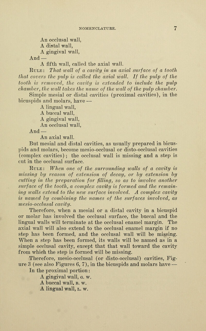 An occlusal wall, A distal wall, A gingival wall, And — A fifth wall, called the axial wall. Rule : That wall of a cavity in an axial surface of a tooth that covers the pulp is called the axial wall. If the pulp of the tooth is removed, the cavity is extended to include the pulp chamber, the wall takes the name of the ivall of the pulp chamber. Simple mesial or distal cavities (proximal cavities), in the bicuspids and molars, have — A lingual wall, A buccal wall, A gingival wall, An occlusal wall, And — An axial wall. But mesial and distal cavities, as usually prepared in bicus- pids and molars, become mesio-occlusal or disto-occlusal cavities (complex cavities); the occlusal wall is missing and a step is cut in the occlusal surface. Rule: When one of the surrounding walls of a cavity is missing by reason of extension of decay, or by extension by cutting in the preparation for filling, so as to involve another surface of the tooth, a complex cavity is formed and the remain- ing walls extend to the new surface involved. A complex cavity is named by combining the names of the surfaces involved, as mesio-occlusal cavity. Therefore, when a mesial or a distal cavity in a bicuspid or molar has involved the occlusal surface, the buccal and the lingual walls will terminate at the occlusal enamel margin. The axial wall will also extend to the occlusal enamel margin if no step has been formed, and the occlusal wall will be missing. When a step has been formed, its walls will be named as in a simple occlusal cavity, except that that wall toward the cavity from which the step is formed will be missing. Therefore, mesio-occlusal (or disto-occlusal) cavities, Fig- ure 3 (see also Figures 6, 7), in the bicuspids and molars have — In the proximal portion: A gingival wall, g. w. A buccal wall. b. w. A lingual wall, l. w.