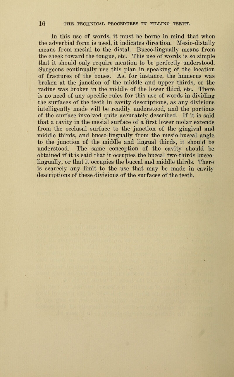 In this use of words, it must be borne in mind that when the adverbial form is used, it indicates direction. Mesio-distally means from mesial to the distal. Bucco-lingually means from the cheek toward the tongue, etc. This use of words is so simple that it should only require mention to be perfectly understood. Surgeons continually use this plan in speaking of the location of fractures of the bones. As, for instance, the humerus was broken at the junction of the middle and upper thirds, or the radius was broken in the middle of the lower third, etc. There is no need of any specific rules for this use of words in dividing the surfaces of the teeth in cavity descriptions, as any divisions intelligently made will be readily understood, and the portions of the surface involved quite accurately described. If it is said that a cavity in the mesial surface of a first lower molar extends from the occlusal surface to the junction of the gingival and middle thirds, and bucco-lingually from the mesio-buccal angle to the junction of the middle and lingual thirds, it should be understood. The same conception of the cavity should be obtained if it is said that it occupies the buccal two-thirds bucco- lingually, or that it occupies the buccal and middle thirds. There is scarcely any limit to the use that may be made in cavity descriptions of these divisions of the surfaces of the teeth.