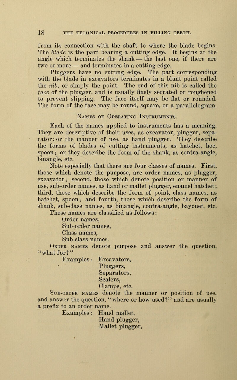 from its connection with the shaft to where the blade begins. The blade is the part bearing a cutting edge. It begins at the angle which terminates the shank — the last one, if there are two or more — and terminates in a cutting edge. Pluggers have no cutting edge. The part corresponding with the blade in excavators terminates in a blunt point called the nib, or simply the point. The end of this nib is called the face of the plugger, and is usually finely serrated or roughened to prevent slipping. The face itself may be flat or rounded. The form of the face may be round, square, or a parallelogram. Names of Operating Instruments. Each of the names applied to instruments has a meaning. They are descriptive of their uses, as excavator, plugger, sepa- rator ; or the manner of use, as hand plugger. They describe the forms of blades of cutting instruments, as hatchet, hoe, spoon; or they describe the form of the shank, as contra-angle, binangle, etc. Note especially that there are four classes of names. First, those which denote the purpose, are order names, as plugger, excavator; second, those which denote position or manner of use, sub-order names, as hand or mallet plugger, enamel hatchet; third, those which describe the form of point, class names, as hatchet, spoon; and fourth, those which describe the form of shank, sub-class names, as binangle, contra-angle, bayonet, etc. These names are classified as follows: Order names, Sub-order names, Class names, Sub-class names. Order names denote purpose and answer the question, what for! Examples: Excavators, Pluggers, Separators, Scalers, Clamps, etc. Sub-order names denote the manner or position of use, and answer the question, where or how used? and are usually a prefix to an order name. Examples: Hand mallet, Hand plugger, Mallet plugger,