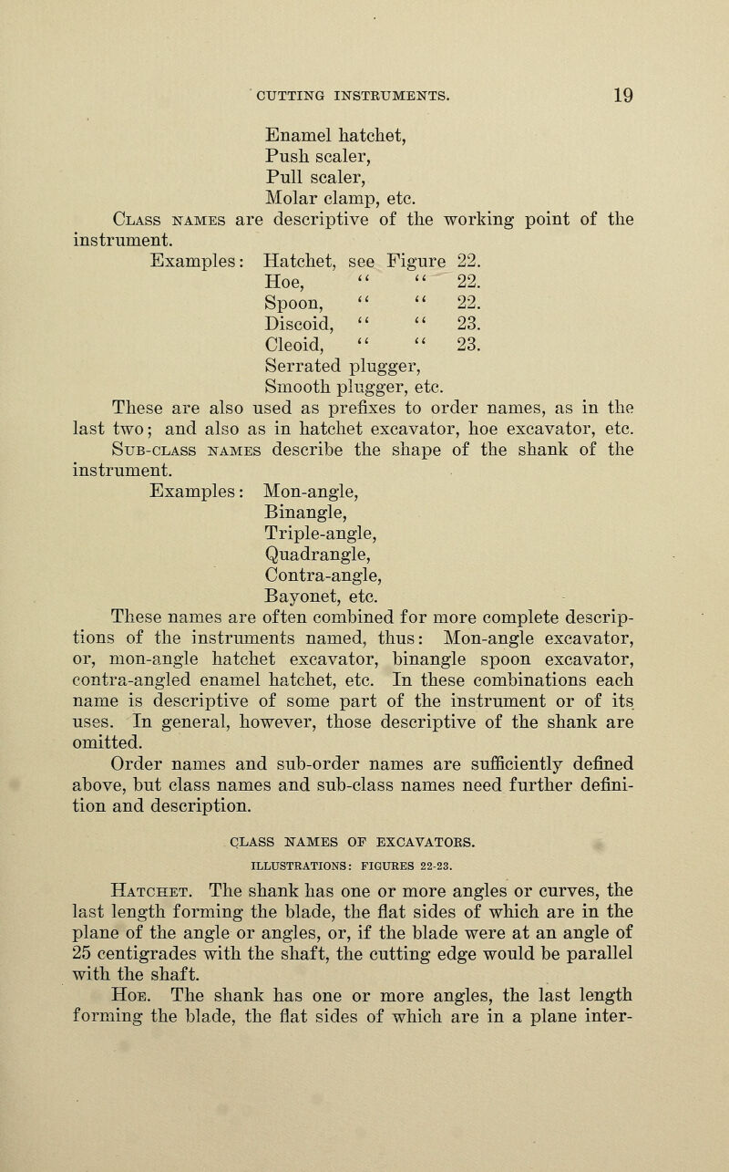 Enamel hatchet, Push scaler, Pull scaler, Molar clamp, etc. Class names are descriptive of the working point of the instrument. Examples: Hatchet, see Figure 22. Hoe,   22. Spoon,   22. Discoid,   23. Cleoid,   23. Serrated plugger, Smooth plugger, etc. These are also used as prefixes to order names, as in the last two; and also as in hatchet excavator, hoe excavator, etc. Sub-class names describe the shape of the shank of the instrument. Examples: Mon-angle, Binangle, Triple-angle, Quadrangle, Contra-angle, Bayonet, etc. These names are often combined for more complete descrip- tions of the instruments named, thus: Mon-angle excavator, or, mon-angle hatchet excavator, binangle spoon excavator, contra-angled enamel hatchet, etc. In these combinations each name is descriptive of some part of the instrument or of its uses. In general, however, those descriptive of the shank are omitted. Order names and sub-order names are sufficiently defined above, but class names and sub-class names need further defini- tion and description. CLASS NAMES OF EXCAVATOKS. ILLUSTRATIONS: FIGURES 22-23. Hatchet. The shank has one or more angles or curves, the last length forming the blade, the flat sides of which are in the plane of the angle or angles, or, if the blade were at an angle of 25 centigrades with the shaft, the cutting edge would be parallel with the shaft. Hoe. The shank has one or more angles, the last length forming the blade, the flat sides of which are in a plane inter-