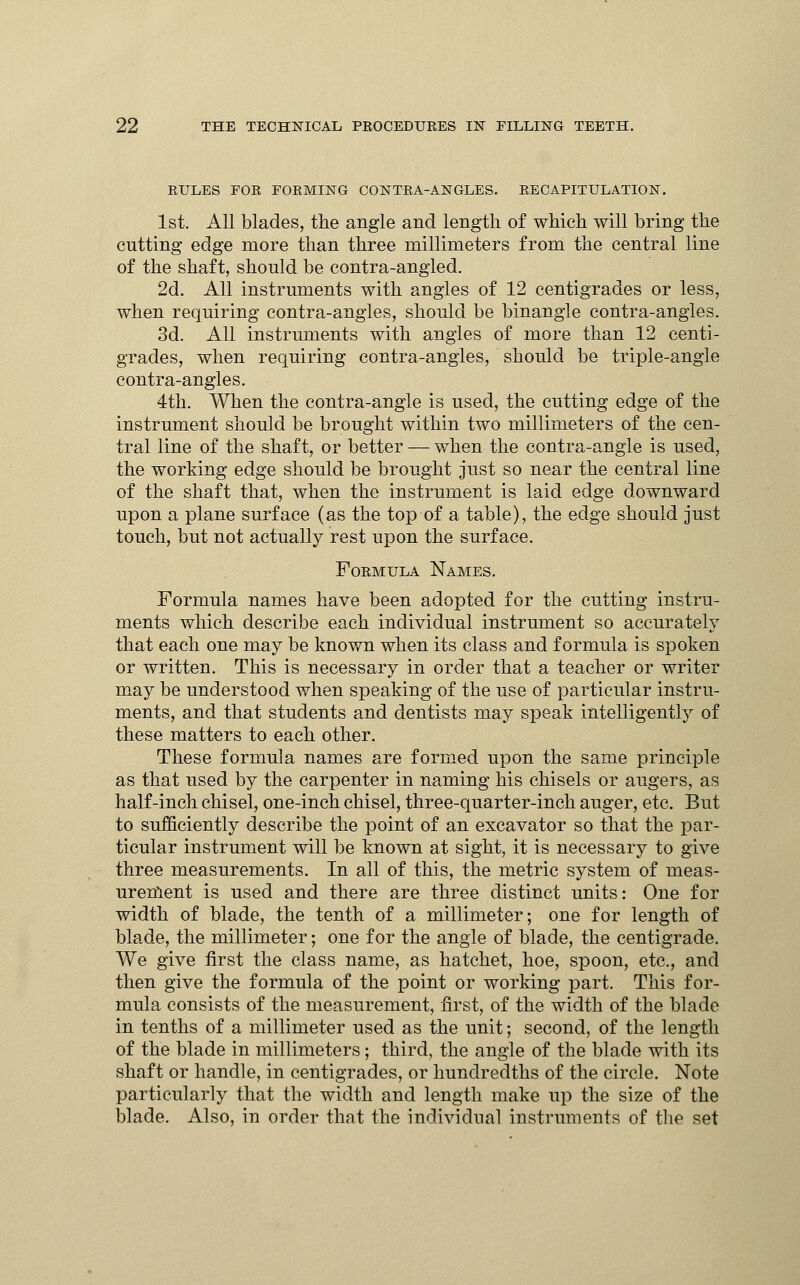 RULES FOR FORMING CONTRA-ANGLES. RECAPITULATION. 1st. All blades, the angle and length of which will bring the cutting ed.ge more than three millimeters from the central line of the shaft, should be contra-angled. 2d. All instruments with angles of 12 centigrades or less, when requiring contra-angles, should be binangle contra-angles. 3d. All instruments with angles of more than 12 centi- grades, when requiring contra-angles, should be triple-angle contra-angles. 4th. When the contra-angle is used, the cutting edge of the instrument should be brought within two millimeters of the cen- tral line of the shaft, or better — when the contra-angle is used, the working edge should be brought just so near the central line of the shaft that, when the instrument is laid edge downward upon a plane surface (as the top of a table), the edge should just touch, but not actually rest upon the surface. Formula Names. Formula names have been adopted for the cutting instru- ments which describe each individual instrument so accurately that each one may be known when its class and formula is spoken or written. This is necessary in order that a teacher or writer may be understood when speaking of the use of particular instru- ments, and that students and dentists may speak intelligently of these matters to each other. These formula names are formed upon the same principle as that used by the carpenter in naming his chisels or augers, as half-inch chisel, one-inch chisel, three-quarter-inch auger, etc. But to sufficiently describe the point of an excavator so that the par- ticular instrument will be known at sight, it is necessary to give three measurements. In all of this, the metric system of meas- urement is used and there are three distinct units: One for width of blade, the tenth of a millimeter; one for length of blade, the millimeter; one for the angle of blade, the centigrade. We give first the class name, as hatchet, hoe, spoon, etc., and then give the formula of the point or working part. This for- mula consists of the measurement, first, of the width of the blade in tenths of a millimeter used as the unit; second, of the length of the blade in millimeters; third, the angle of the blade with its shaft or handle, in centigrades, or hundredths of the circle. Note particularly that the width and length make up the size of the blade. Also, in order that the individual instruments of the set