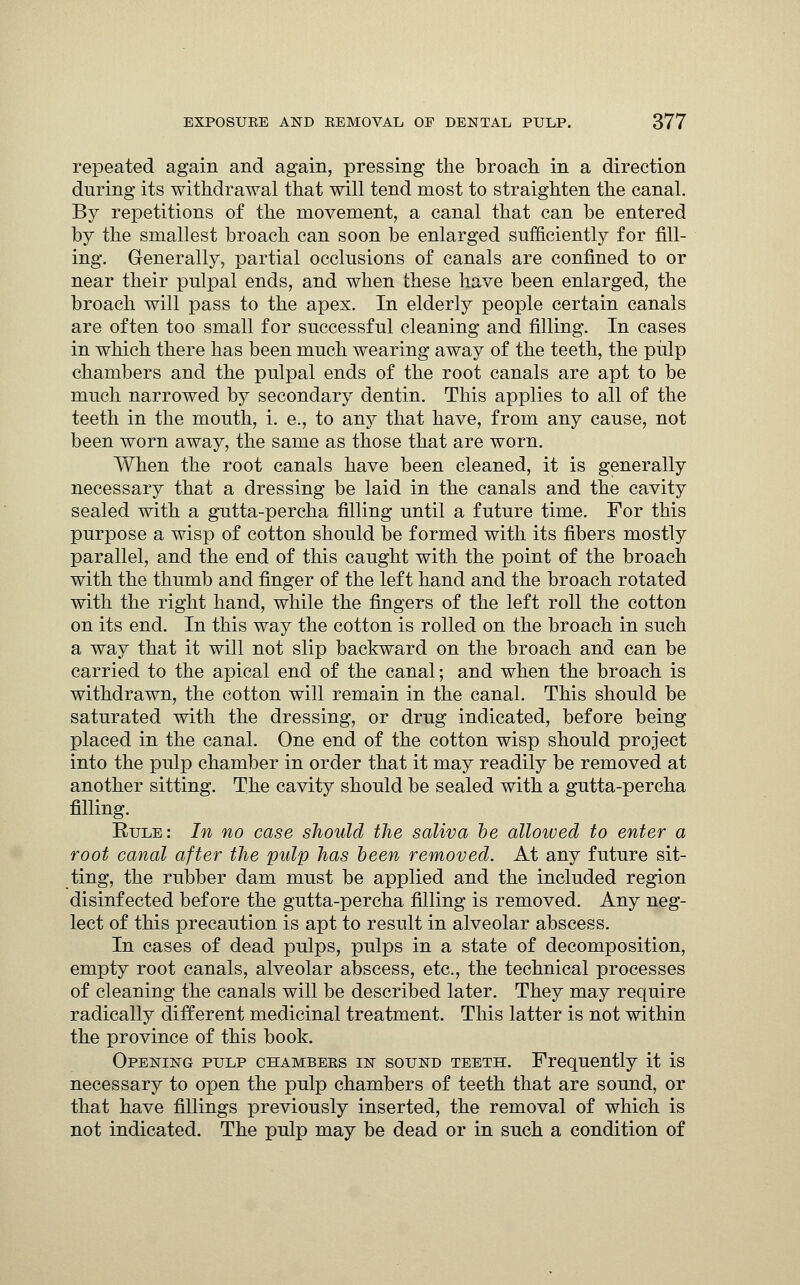 repeated again and again, pressing the broach in a direction during its withdrawal that will tend most to straighten the canal. By repetitions of the movement, a canal that can be entered by the smallest broach can soon be enlarged sufficiently for fill- ing. Generally, partial occlusions of canals are confined to or near their pulpal ends, and when these have been enlarged, the broach will pass to the apex. In elderly people certain canals are often too small for successful cleaning and filling. In cases in which there has been much wearing away of the teeth, the pulp chambers and the pulpal ends of the root canals are apt to be much narrowed by secondary dentin. This applies to all of the teeth in the mouth, i. e., to any that have, from any cause, not been worn away, the same as those that are worn. When the root canals have been cleaned, it is generally necessary that a dressing be laid in the canals and the cavity sealed with a gutta-percha filling until a future time. For this purpose a wisp of cotton should be formed with its fibers mostly parallel, and the end of this caught with the point of the broach with the thumb and finger of the left hand and the broach rotated with the right hand, while the fingers of the left roll the cotton on its end. In this way the cotton is rolled on the broach in such a way that it will not slip backward on the broach and can be carried to the apical end of the canal; and when the broach is withdrawn, the cotton will remain in the canal. This should be saturated with the dressing, or drug indicated, before being placed in the canal. One end of the cotton wisp should project into the pulp chamber in order that it may readily be removed at another sitting. The cavity should be sealed with a gutta-percha filling. Rule: In no case should the saliva be allowed to enter a root canal after the pulp has been removed. At any future sit- ting, the rubber dam must be applied and the included region disinfected before the gutta-percha filling is removed. Any neg- lect of this precaution is apt to result in alveolar abscess. In cases of dead pulps, pulps in a state of decomposition, empty root canals, alveolar abscess, etc., the technical processes of cleaning the canals will be described later. They may require radically different medicinal treatment. This latter is not within the province of this book. Opening pulp chambers in sound teeth. Frequently it is necessary to open the pulp chambers of teeth that are sound, or that have fillings previously inserted, the removal of which is not indicated. The pulp may be dead or in such a condition of