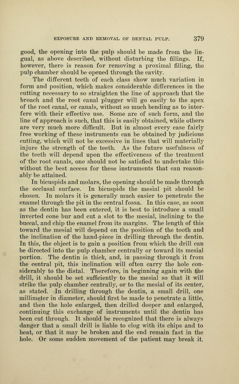 good, the opening into the pulp should be made from the lin- gual, as above described, without disturbing the fillings. If, however, there is reason for removing a proximal filling, the pulp chamber should be opened through the cavity. The different teeth of each class show much variation in form and position, which makes considerable differences in the cutting necessary to so straighten the line of approach that the broach and the root canal plugger will go easily to the apex of the root canal, or canals, without so much bending as to inter- fere with their effective use. Some are of such form, and the line of approach is such, that this is easily obtained, while others are very much more difficult. But in almost every case fairly free working of these instruments can be obtained by judicious cutting, which will not be excessive in lines that will materially injure the strength of the teeth. As the future usefulness of the teeth will depend upon the effectiveness of the treatment of the root canals, one should not be satisfied to undertake this without the best access for these instruments that can reason- ably be attained. In bicuspids and molars, the opening should be made through the occlusal surface. In bicuspids the mesial pit should be chosen. In molars it is generally much easier to penetrate the enamel through the pit in the central fossa. In this case, as soon as the dentin has been entered, it is best to introduce a small inverted cone bur and cut a slot to the mesial, inclining to the buccal, and chip the enamel from its margins. The length of this toward the mesial will depend on the position of the tooth and the inclination of the hand-piece in drilling through the dentin. In this, the object is to gain a position from which the drill can be directed into the pulp chamber centrally or toward its mesial portion. The dentin is thick, and, in passing through it from the central pit, this inclination will often carry the hole con- siderably to the distal. Therefore, in beginning again with the drill, it should be set sufficiently to the mesial so that it will strike the pulp chamber centrally, or to the mesial of its center, as stated. In drilling through the dentin, a small drill, one millimeter in diameter, should first be made to penetrate a little, and then the hole enlarged, then drilled deeper and enlarged, continuing this exchange of instruments until the dentin has been cut through. It should be recognized that there is always danger that a small drill is liable to clog with its chips and to heat, or that it may be broken and the end remain fast in the hole. Or some sudden movement of the patient may break it.