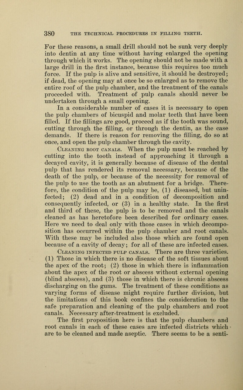 For these reasons, a small drill should not be sunk very deeply into dentin at any time without having enlarged the opening through which it works. The opening should not be made with a large drill in the first instance, because this requires too much force. If the pulp is alive and sensitive, it should be destroyed; if dead, the opening may at once be so enlarged as to remove the entire roof of the pulp chamber, and the treatment of the canals proceeded with. Treatment of pulp canals should never be undertaken through a small opening. In a considerable number of cases it is necessary to open the pulp chambers of bicuspid and molar teeth that have been filled. If the fillings are good, proceed as if the tooth was sound, cutting through the filling, or through the dentin, as the case demands. If there is reason for removing the filling, do so at once, and open the pulp chamber through the cavity. Cleaning root canals. When the pulp must be reached by cutting into the tooth instead of approaching it through a decayed cavity, it is generally because of disease of the dental pulp that has rendered its removal necessary, because of the death of the pulp, or because of the necessity for removal of the pulp to use the tooth as an abutment for a bridge. There- fore, the condition of the pulp may be, (1) diseased, but unin- fected; (2) dead and in a condition of decomposition and consequently infected, or (3) in a healthy state. In the first and third of these, the pulp is to be removed and the canals cleaned as has heretofore been described for ordinary cases. Here we need to deal only with those cases in which decompo- sition has occurred within the pulp chamber and root canals. With these may be included also those which are found open because of a cavity of decay; for all of these are infected cases. Cleaning infected pulp canals. There are three varieties. (1) Those in which there is no disease of the soft tissues about the apex of the root; (2) those in which there is inflammation about the apex of the root or abscess without external opening (blind abscess), and (3) those in which there is chronic abscess discharging on the gums. The treatment of these conditions as varying forms of disease might require further division, but the limitations of this book confines the consideration to the safe preparation and cleaning of the pulp chambers and root canals. Necessary after-treatment is excluded. The first proposition here is that the pulp chambers and root canals in each of these cases are infected districts which are to be cleaned and made aseptic. There seems to be a senti-