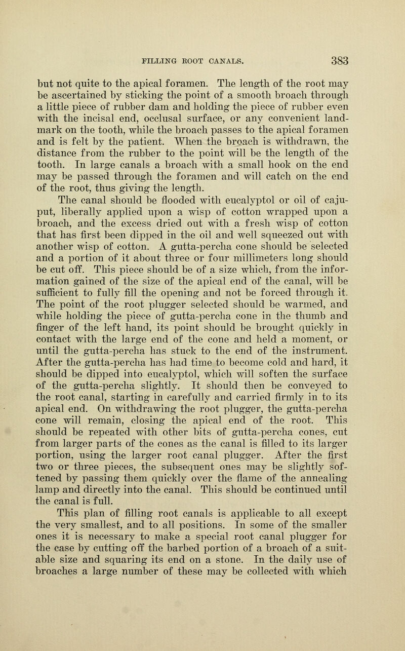but not quite to the apical foramen. The length of the root may be ascertained by sticking the point of a smooth broach through a little piece of rubber dam and holding the piece of rubber even with the incisal end, occlusal surface, or any convenient land- mark on the tooth, while the broach passes to the apical foramen and is felt by the patient. When the broach is withdrawn, the distance from the rubber to the point will be the length of the tooth. In large canals a broach with a small hook on the end may be passed through the foramen and will catch on the end of the root, thus giving the length. The canal should be flooded with eucalyptol or oil of caju- put, liberally applied upon a wisp of cotton wrapped upon a broach, and the excess dried out with a fresh wisp of cotton that has first been dipped in the oil and well squeezed out with another wisp of cotton. A gutta-percha cone should be selected and a portion of it about three or four millimeters long should be cut off. This piece should be of a size which, from the infor- mation gained of the size of the apical end of the canal, will be sufficient to fully fill the opening and not be forced through it. The point of the root plugger selected should be warmed, and while holding the piece of gutta-percha cone in the thumb and finger of the left hand, its point should be brought quickly in contact with the large end of the cone and held a moment, or until the gutta-percha has stuck to the end of the instrument. After the gutta-percha has had time to become cold and hard, it should be dipped into eucalyptol, which will soften the surface of the gutta-percha slightly. It should then be conveyed to the root canal, starting in carefully and carried firmly in to its apical end. On withdrawing the root plugger, the gutta-percha cone will remain, closing the apical end of the root. This should be repeated with other bits of gutta-percha cones, cut from larger parts of the cones as the canal is filled to its larger portion, using the larger root canal plugger. After the first two or three pieces, the subsequent ones may be slightly sof- tened by passing them quickly over the flame of the annealing lamp and directly into the canal. This should be continued until the canal is full. This plan of filling root canals is applicable to all except the very smallest, and to all positions. In some of the smaller ones it is necessary to make a special root canal plugger for the case by cutting off the barbed portion of a broach of a suit- able size and squaring its end on a stone. In the daily use of broaches a large number of these may be collected with which