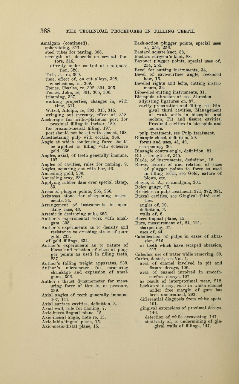 Amalgam (continued), spheroiding, 317. steel tubes for testing, 306. strength of, depends on several fac- tors, 316. directly under control of manipula- tion, 320. Taft, J., re, 300. time, effect of, on cut alloys, 308. conclusions, re, 309. Tomes, Charles, re, 302, 304, 305. Tomes, John, re, 301, 305, 306. trimming, 327. working properties, changes in, with time, 311. Witzel, Adolph, re, 303, 313, 315. wringing out mercury, effect of, 318. Anchorage for iridio-platinum post for proximal filling in incisor, 189. for proximo-incisal filling, 197. post should not be set with cement, 198. Anesthetizing pulp with cocain, 366. Angle at which condensing force should be applied in filling with cohesive gold, 266. Angles, axial, of teeth generally immune, 107. Angles of cavities, rules for naming, 9. Angles, squaring out with bur, 46. Annealing gold, 230. Annealing tray, 231. Applying rubber dam over special clamp, 83. Areas of plugger points, 255, 256. Arkansas stone for sharpening instru- ments, 34. Arrangement of instruments in oper- ating case, 43. Arsenic in destroying pulp, 365. Author's experimental work with amal- gam, 305. Author's experiments as to density and resistance to crushing stress of pure gold, 233. of gold fillings, 234. Author's experiments as to nature of blows and relation of sizes of plug- ger points as used in filling teeth, 237. Author's falling weight apparatus, 239. Author's micrometer for measuring shrinkage and expansion of amal- gams, 306. Author's thrust dynamometer for meas- uring force of thrusts, or pressure, 239. Axial angles of teeth generally immune, 107, 141. Axial surface cavities, definition, 3. Axial wall, rule for naming, 7. Axio-bucco-lingual plane, 15. Axio-incisal angle, note re, 13. Axio-labio-lingual plane, 15. Axio-mesio-distal plane, 15. Back-action plugger points, special uses of, 254, 256. Bastard square knot, 88. Bastard surgeon's knot, 88. Bayonet plugger points, special uses of, 254, 255. Bevel for cutting instruments, 34. Bevel of cavo-surface angle, reckoned how, 15. Beveled rights and lefts, cutting instru- ments, 32. Bibeveled cutting instruments, 31. Bicuspids, abrasion of, see Abrasion, adjusting ligatures on, 87. cavity preparation and filling, see Gin- gival third cavities, Management of weak walls in bicuspids and molars, Pit and fissure cavities, Proximal ca'vities in bicuspids and molars, pulp treatment, see Pulp treatment. Binangle chisel, definition, 20. forms and uses, 41, 42. sharpening, 36. Binangle contra-angle, definition, 21. Bite, strength of, 245. Blade, of instruments, definition, 18. Blows, nature of and relation of sizes of plugger points to force as used in rilling teeth, see Gold, nature of blows, etc. Bogue, E. A., re amalgam, 301. Boley gauge, 25. Broaches in pulp treatment, 371, 372, 381. Buccal cavities, see Gingival third cavi- ties, angles of, 10. definition, 3. walls of, 6. Bucco-lingual plane, 15. Burs, measurement of, 24, 121. sharpening, 37. uses of, 44. Calcification of pulps in cases of abra- sion, 216. of teeth which have escaped abrasion, 217. Calculus, use of water while removing, 50. Caries, dental, see Vol. 1. area of enamel involved in pit and fissure decays, 106. area of enamel involved in smooth- surface decays, 107. as result of interproximal wear, 212. backward decay, case in which enamel under free margin of gum has been undermined, 203. differential diagnosis from white spots, 101. gingival extensions of proximal decays, 146. detection of while excavating, 147. similarity of, to undermining of gin- gival walls of fillings, 147.