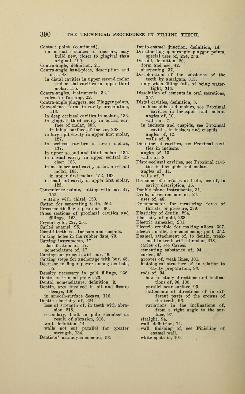 Contact point (continued). on mesial surfaces of incisors, may build new, closer to gingival than original, 190. Contra-angle, definition, 21. Contra-angle hand-piece, description and uses, 48. in distal cavities in upper second molar and mesial cavities in upper third molar, 155. Contra-angles, instruments, 32. rules for forming, 22. Contra-angle pluggers, see Plugger points. Convenience form, in cavity preparation, 113. in deep occlusal cavities in molars, 133. in gingival third cavity in buccal sur- face of molar, 202. in labial surface of incisor, 208. in large pit cavity in upper first molar, 127. in occlusal cavities in lower molars, 137. in upper second and third molars, 135. in mesial cavity in upper central in- cisor, 183. in mesio-occlusal cavity in lower second molar, 168. in upper first molar, 152, 162. in small pit cavity in upper first molar, 123. Convenience points, cutting with bur, 47, 152. cutting with chisel, 153. Cotton for separating teeth, 262. Cross-mouth finger positions, 66. Cross sections of proximal cavities and fillings, 163. Crystal gold, 227, 251. Curled enamel, 95. Cuspid teeth, see Incisors and cuspids. Cutting holes in the rubber dam, 70. Cutting instruments, 17. classification of, 17. nomenclature of, 17. Cutting out grooves with bur, 46. Cutting steps for anchorage with bur, 45. Decrease in finger power among dentists, 55. Density necessary in gold fillings, 236 Dental instrument gauge, 23. Dental nomenclature, definition, 2. Dentin, area involved in pit and fissure decays, 106. in smooth-surface decays, 110. Dentin elasticity of, 224. loss of strength of, in teeth with abra- sion, 218. secondary, built in pulp chamber as result of abrasion, 216. wall, definition, 14. walls not cut parallel for greater strength, 134. Dentists' manudynamometer, 53. Dento-enamel junction, definition, 14. Direct-acting quadrangle plugger points, special uses of, 254, 256. Discoid, definition, 20. form and use, 42. sharpening, 37. Discoloration of the substance of the teeth by amalgam, 313. only when filling fails of being water- tight, 314. Dissolution of cements in oral secretions, 357. Distal cavities, definition, 3. in bicuspids and molars, see Proximal cavities in bicuspids and molars, angles of, 10. walls of, 7. in incisors and cuspids, see Proximal cavities in incisors and cuspids, angles of, 12. walls of, 8. Disto-incisal cavities, see Proximal cavi- ties in incisors, angles of, 13. walls of, 8. Disto-occlusal cavities, see Proximal cavi- ties in bicuspids and molars, angles of, 11. walls of, 7. Divisions of surfaces of teeth, use of, in cavity description, 15. Double plane instruments, 31. Drills, measurements of, 24. uses of, 48. Dynamometer for measuring force of thrusts, or pressure, 239. Elasticity of dentin, 224. Elasticity of gold, 233. Electric annealer, 231. Electric crucible for making alloys, 307. Electric mallet for condensing gold, 252. Enamel, attachment of, to dentin, weak- ened in teeth with abrasion, 218. caries of, see Caries, cementing substance of, 94. curled, 95. grooves of, weak lines, 101. histological structure of, in relation to cavity preparation, 93. rods of, 94. how to study directions and inclina- tions of, 96, 100. parallel near surface, 95. statements of directions of in dif- ferent parts of the crowns of the teeth, 96. variations in the inclinations of, from a right angle to the sur- face, 97. straight, 94. wall, definition, 14. wall, finishing of, see Finishing of enamel wall, white spots in, 101.