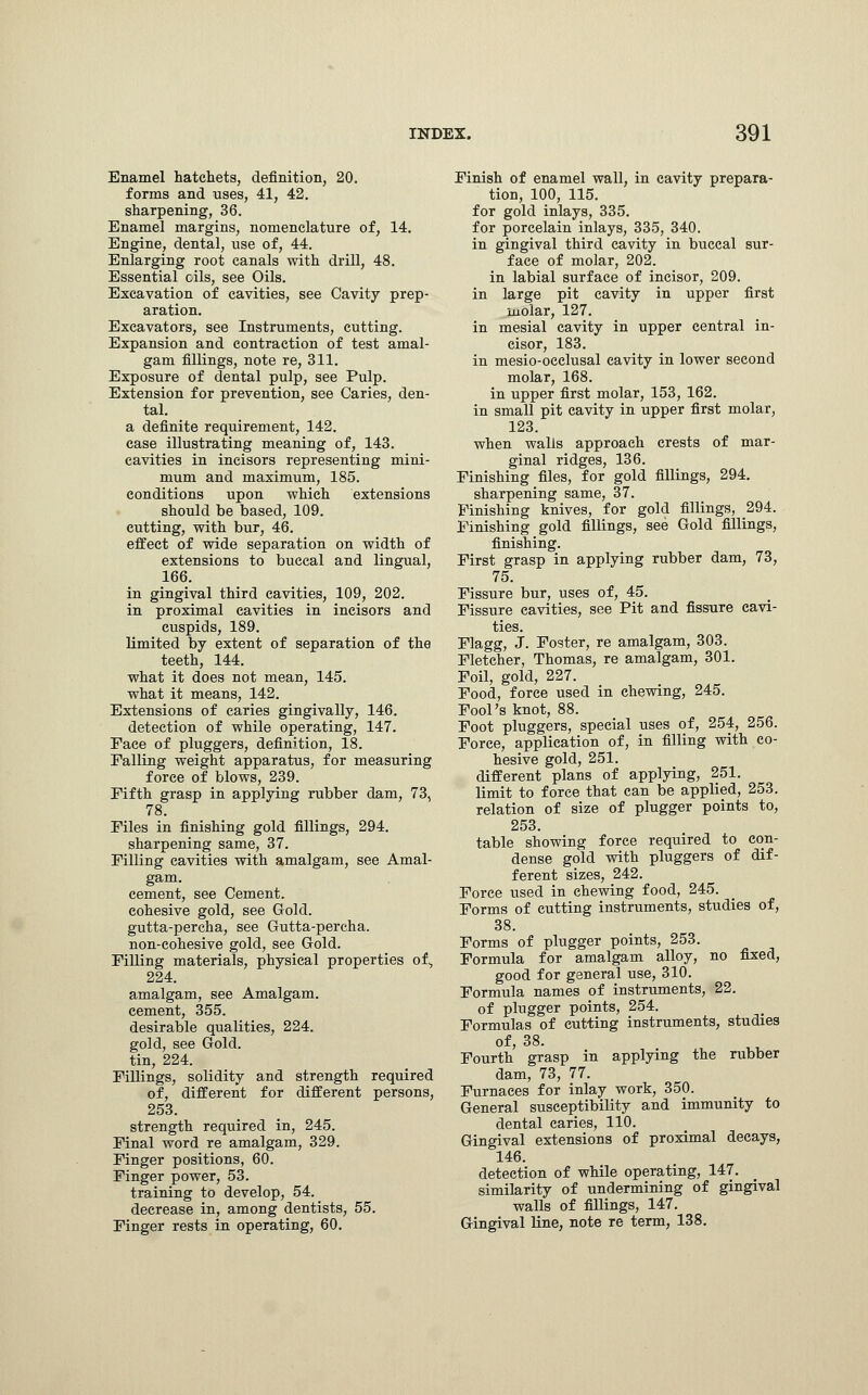 Enamel hatchets, definition, 20. forms and uses, 41, 42. sharpening, 36. Enamel margins, nomenclature of, 14. Engine, dental, use of, 44. Enlarging root canals with drill, 48. Essential oils, see Oils. Excavation of cavities, see Cavity prep- aration. Excavators, see Instruments, cutting. Expansion and contraction of test amal- gam fillings, note re, 311. Exposure of dental pulp, see Pulp. Extension for prevention, see Caries, den- tal, a definite requirement, 142. case illustrating meaning of, 143. cavities in incisors representing mini- mum and maximum, 185. conditions upon which extensions should be based, 109. cutting, with bur, 46. effect of wide separation on width of extensions to buccal and Ungual, 166. in gingival third cavities, 109, 202. in proximal cavities in incisors and cuspids, 189. limited by extent of separation of the teeth, 144. what it does not mean, 145. what it means, 142. Extensions of caries gingivally, 146. detection of while operating, 147. Eace of pluggers, definition, 18. Falling weight apparatus, for measuring force of blows, 239. Fifth grasp in applying rubber dam, 73, 78. Files in finishing gold fillings, 294. sharpening same, 37. Filling cavities with amalgam, see Amal- gam, cement, see Cement, cohesive gold, see Gold, gutta-percha, see Gutta-percha, non-cohesive gold, see Gold. Filling materials, physical properties of., 224. amalgam, see Amalgam, cement, 355. desirable qualities, 224. gold, see Gold, tin, 224. Fillings, solidity and strength required of, different for different persons, 253. strength required in, 245. Final word re amalgam, 329. Finger positions, 60. Finger power, 53. training to develop, 54. decrease in, among dentists, 55. Finger rests in operating, 60. Finish of enamel wall, in cavity prepara- tion, 100, 115. for gold inlays, 335. for porcelain inlays, 335, 340. in gingival third cavity in buccal sur- face of molar, 202. in labial surface of incisor, 209. in large pit cavity in upper first molar, 127. in mesial cavity in upper central in- cisor, 183. in mesio-oeclusal cavity in lower second molar, 168. in upper first molar, 153, 162. in small pit cavity in upper first molar, 123. when walls approach crests of mar- ginal ridges, 136. Finishing files, for gold fillings, 294. sharpening same, 37. Finishing knives, for gold fillings, 294. Finishing gold fillings, see Gold fillings, finishing. First grasp in applying rubber dam, 73, 75. Fissure bur, uses of, 45. Fissure cavities, see Pit and fissure cavi- ties. Flagg, J. Foster, re amalgam, 303. Fletcher, Thomas, re amalgam, 301. Foil, gold, 227. Food, force used in chewing, 245. Fool's knot, 88. Foot pluggers, special uses of, 254, 256. Force, application of, in filling with co- hesive gold, 251. different plans of applying, 251. limit to force that can be applied, 253. relation of size of plugger points to, 253. table showing force required to con- dense gold with pluggers of dif- ferent sizes, 242. Force used in chewing food, 245. Forms of cutting instruments, studies of, 38. Forms of plugger points, 253. Formula for amalgam alloy, no fixed, good for general use, 310. Formula names of instruments, 22. of plugger points, 254. Formulas of cutting instruments, studies of, 38. Fourth grasp in applying the rubber dam, 73, 77. Furnaces for inlay work, 350. General susceptibility and immunity to dental caries, 110. Gingival extensions of proximal decays, 146. detection of while operating, 147. similarity of undermining of gingival walls of fillings, 147. Gingival line, note re term, 138.