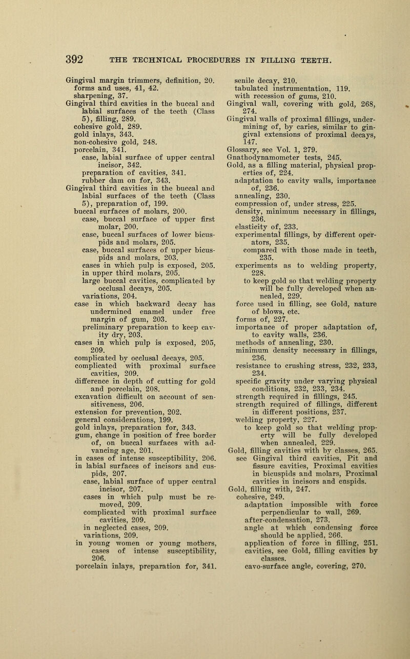 Gingival margin trimmers, definition, 20. forms and uses, 41, 42. sharpening, 37. Gingival third cavities in the buccal and labial surfaces of the teeth (Class 5), filling, 289. cohesive gold, 289. gold inlays, 343. non-cohesive gold, 248. porcelain, 341. case, labial surface of upper central incisor, 342. preparation of cavities, 341. rubber dam on for, 343. Gingival third cavities in the buccal and labial surfaces of the teeth (Class 5), preparation of, 199. buccal surfaces of molars, 200. case, buccal surface of upper first molar, 200. case, buccal surfaces of lower bicus- pids and molars, 205. case, buccal surfaces of upper bicus- pids and molars, 203. cases in which pulp is exposed, 205. in upper third molars, 205. large buccal cavities, complicated by occlusal decays, 205. variations, 204. case in which backward decay has undermined enamel under free margin of gum, 203. preliminary preparation to keep cav- ity dry, 203. cases in which pulp is exposed, 205, 209. complicated by occlusal decays, 205. complicated with proximal surface cavities, 209. difference in depth of cutting for gold and porcelain, 208. excavation difficult on account of sen- sitiveness, 206. extension for prevention, 202. general considerations, 199. gold inlays, preparation for, 343. gum, change in position of free border of, on buccal surfaces with ad- vancing age, 201. in cases of intense susceptibility, 206. in labial surfaces of incisors and cus- pids, 207. case, labial surface of upper central incisor, 207. cases in which pulp must be re- moved, 209. complicated with proximal surface cavities, 209. in neglected cases, 209. variations, 209. in young women or young mothers, cases of intense susceptibility, 206. porcelain inlays, preparation for, 341. senile decay, 210. tabulated instrumentation, 119. with recession of gums, 210. Gingival wall, covering with gold, 268, 274. Gingival walls of proximal fillings, under- mining of, by caries, similar to gin- gival extensions of proximal decays, 147. Glossary, see Vol. 1, 279. Gnathodynamometer tests, 245. Gold, as a filling material, physical prop- erties of, 224. adaptation to cavity walls, importance of, 236. annealing, 230. compression of, under stress, 225. density, minimum necessary in fillings, 236. elasticity of, 233. experimental fillings, by different oper- ators, 235. compared with those made in teeth, 235. experiments as to welding property, 228. to keep gold so that welding property will be fully developed when an- nealed, 229. force used in filling, see Gold, nature of blows, etc. forms of, 227. importance of proper adaptation of, to cavity walls, 236. methods of annealing, 230. minimum density necessary in fillings, 236. resistance to crushing stress, 232, 233, 234. specific gravity under varying physical conditions, 232, 233, 234. strength required in fillings, 245. strength required of fillings, different in different positions, 237. welding property, 227. to keep gold so that welding prop- erty will be fully developed when annealed, 229. Gold, filling cavities with by classes, 265. see Gingival third cavities, Pit and fissure cavities, Proximal cavities in bicuspids and molars, Proximal cavities in incisors and cuspids. Gold, filling with, 247. cohesive, 249. adaptation impossible with force perpendicular to wall, 269. after-condensation, 273. angle at which condensing force should be applied, 266. application of force in filling, 251. cavities, see Gold, filling cavities by classes, cavo-surface angle, covering, 270.