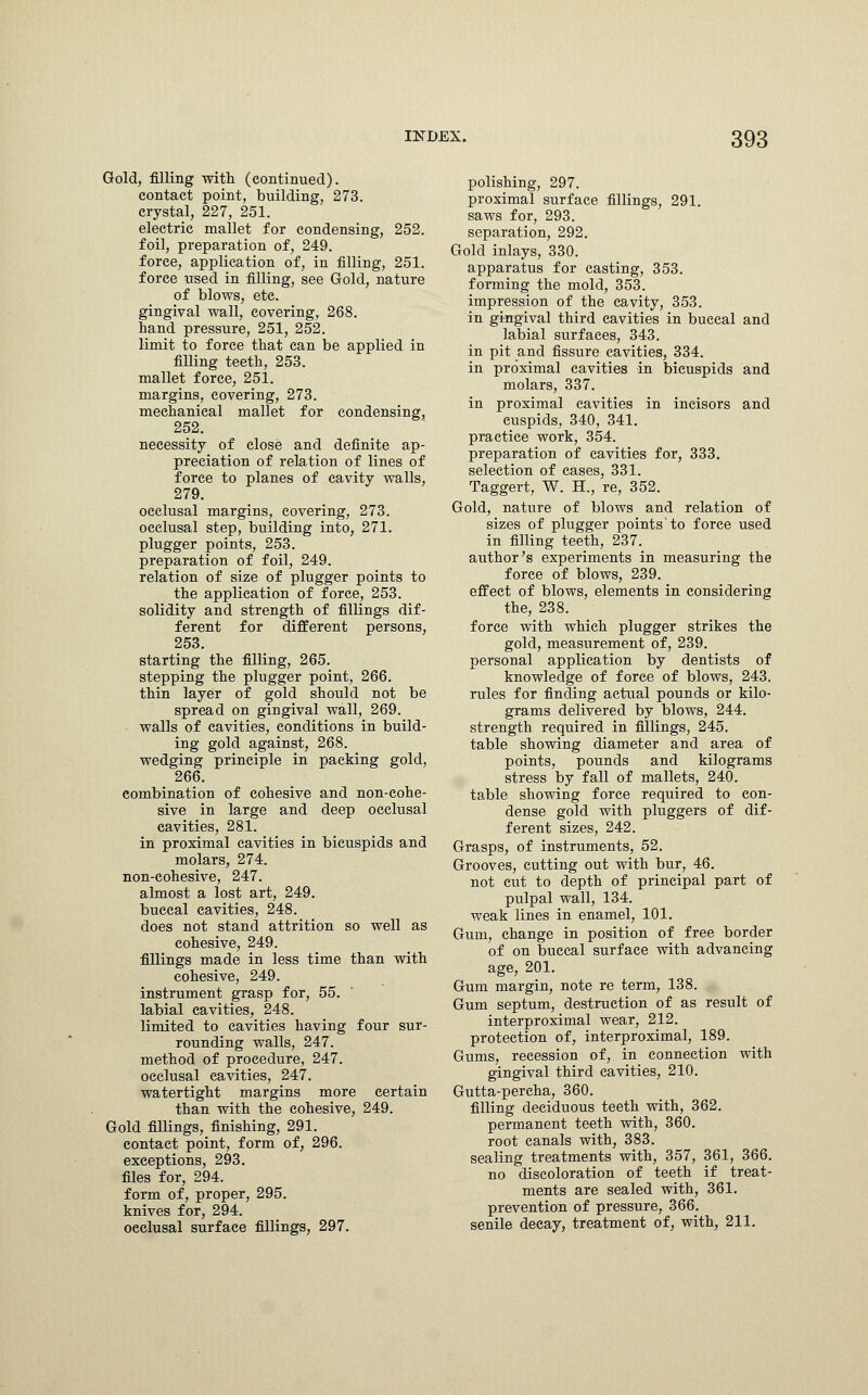 Gold, filling with (continued). contact point, building, 273. crystal, 227, 251. electric mallet for condensing, 252. foil, preparation of, 249. force, application of, in filling, 251. force used in filling, see Gold, nature of blows, etc gingival wall, covering, 268. hand pressure, 251, 252. limit to force that can be applied in filling teeth, 253. mallet force, 251. margins, covering, 273. mechanical mallet for condensing, 252. necessity of close and definite ap- preciation of relation of lines of force to planes of cavity walls, 279. occlusal margins, covering, 273. occlusal step, building into, 271. plugger points, 253. preparation of foil, 249. relation of size of plugger points to the application of force, 253. solidity and strength of fillings dif- ferent for different persons, 253. starting the filling, 265. stepping the plugger point, 266. thin layer of gold should not be spread on gingival wall, 269. walls of cavities, conditions in build- ing gold against, 268. wedging principle in packing gold, 266. combination of cohesive and non-cohe- sive in large and deep occlusal cavities, 281. in proximal cavities in bicuspids and molars, 274. non-cohesive, 247. almost a lost art, 249. buccal cavities, 248. does not stand attrition so well as cohesive, 249. fillings made in less time than with cohesive, 249. instrument grasp for, 55. labial cavities, 248. limited to cavities having four sur- rounding walls, 247. method of procedure, 247. occlusal cavities, 247. watertight margins more certain than with the cohesive, 249. Gold fillings, finishing, 291. contact point, form of, 296. exceptions, 293. files for, 294. form of, proper, 295. knives for, 294. oeclusal surface fillings, 297. polishing, 297. proximal surface fillings, 291. saws for, 293. separation, 292. Gold inlays, 330. apparatus for casting, 353. forming the mold, 353. impression of the cavity, 353. in gingival third cavities in buccal and labial surfaces, 343. in pit and fissure cavities, 334. in proximal cavities in bicuspids and molars, 337. in proximal cavities in incisors and cuspids, 340, 341. practice work, 354. preparation of cavities for, 333. selection of cases, 331. Taggert, W. H., re, 352. Gold, nature of blows and relation of sizes of pmgger points'to force used in filling teeth, 237. author's experiments in measuring the force of blows, 239. effect of blows, elements in considering the, 238. force with which plugger strikes the gold, measurement of, 239. personal application by dentists of knowledge of force of blows, 243. rules for finding actual pounds or kilo- grams delivered by blows, 244. strength required in fillings, 245. table showing diameter and area of points, pounds and kilograms stress by fall of mallets, 240. table showing force required to eon- dense gold with pluggers of dif- ferent sizes, 242. Grasps, of instruments, 52. Grooves, cutting out with bur, 46. not cut to depth of principal part of pulpal wall, 134. weak lines in enamel, 101. Gum, change in position of free border of on buccal surface with advancing age, 201. Gum margin, note re term, 138. Gum septum, destruction of as result of interproximal wear, 212. protection of, interproximal, 189. Gums, recession of, in connection with gingival third cavities, 210. Gutta-percha, 360. filling deciduous teeth with, 362. permanent teeth with, 360. root canals with, 383. sealing treatments with, 357, 361, 366. no discoloration of teeth if treat- ments are sealed with, 361. prevention of pressure, 366. senile decay, treatment of, with, 211.