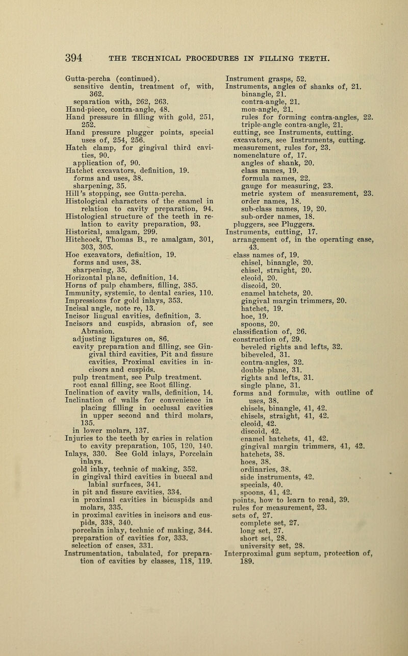 Gutta-percha (continued). sensitive dentin, treatment of, with, 362. separation with, 262, 263. Hand-piece, contra-angle, 48. Hand pressure in filling with gold, 251, 252. Hand pressure plugger points, special uses of, 254, 256. Hatch clamp, for gingival third cavi- ties, 90. application of, 90. Hatchet excavators, definition, 19. forms and uses, 38. sharpening, 35. Hill's stopping, see Gutta-percha. Histological characters of the enamel in relation to cavity preparation, 94. Histological structure of the teeth in re- lation to cavity preparation, 93. Historical, amalgam, 299. Hitchcock, Thomas B., re amalgam, 301, 303, 305. Hoe excavators, definition, 19. forms and uses, 38. sharpening, 35. Horizontal plane, definition, 14. Horns of pulp chambers, filling, 385. Immunity, systemic, to dental caries, 110. Impressions for gold inlays, 353. Incisal angle, note re, 13. Incisor lingual cavities, definition, 3. Incisors and cuspids, abrasion of, see Abrasion, adjusting ligatures on, 86. cavity preparation and filling, see Gin- gival third cavities, Pit and fissure cavities, Proximal cavities in in- cisors and cuspids, pulp treatment, see Pulp treatment, root canal filling, see Eoot filling. Inclination of cavity walls, definition, 14. Inclination of walls for convenience in placing filling in occlusal cavities in upper second and third molars, 135. in lower molars, 137. Injuries to the teeth by caries in relation to cavity preparation, 105, 120, 140. Inlays, 330. See Gold inlays, Porcelain inlays, gold inlay, technic of making, 352. in gingival third cavities in buccal and labial surfaces, 341. in pit and fissure cavities, 334. in proximal cavities in bicuspids and molars, 335. in proximal cavities in incisors and cus- pids, 338, 340. porcelain inlay, technic of making, 344. preparation of cavities for, 333. selection of cases, 331. Instrumentation, tabulated, for prepara- tion of cavities by classes, 118, 119. Instrument grasps, 52. Instruments, angles of shanks of, 21. binangle, 21. contra-angle, 21. mon-angle, 21. rules for forming contra-angles, 22. triple-angle contra-angle, 21. cutting, see Instruments, cutting, excavators, see Instruments, cutting, measurement, rules for, 23. nomenclature of, 17. angles of shank, 20. class names, 19. formula names, 22. gauge for measuring, 23. metric system of measurement, 23. order names, 18. sub-class names, 19, 20. sub-order names, 18. pluggers, see Pluggers. Instruments, cutting, 17. arrangement of, in the operating case, 43. class names of, 19. chisel, binangle, 20. chisel, straight, 20. cleoid, 20. discoid, 20. enamel hatchets, 20. gingival margin trimmers, 20. hatchet, 19. hoe, 19. spoons, 20. classification of, 26. construction of, 29. beveled rights and lefts, 32. bibeveled, 31. contra-angles, 32. double plane, 31. rights and lefts, 31. single plane, 31. forms and formulae, with outline of uses, 38. chisels, binangle, 41, 42. chisels, straight, 41, 42. cleoid, 42. discoid, 42. enamel hatchets, 41, 42. gingival margin trimmers, 41, 42. hatchets, 38. hoes, 38. ordinaries, 38. side instruments, 42. specials, 40. spoons, 41, 42. points, how to learn to read, 39. rules for measurement, 23. sets of, 27. complete set, 27. long set, 27. short set, 28. university set, 28. Interproximal gum septum, protection of, 189.